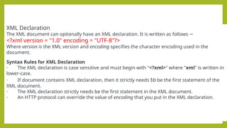XML Declaration
The XML document can optionally have an XML declaration. It is written as follows −
<?xml version = "1.0" encoding = "UTF-8"?>
Where version is the XML version and encoding specifies the character encoding used in the
document.
Syntax Rules for XML Declaration
· The XML declaration is case sensitive and must begin with "<?xml>" where "xml" is written in
lower-case.
· If document contains XML declaration, then it strictly needs to be the first statement of the
XML document.
· The XML declaration strictly needs be the first statement in the XML document.
· An HTTP protocol can override the value of encoding that you put in the XML declaration.
 