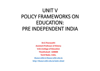 UNIT V
POLICY FRAMEWORKS ON
EDUCATION:
PRE INDEPENDENT INDIA
Dr.C.Thanavathi
Assistant Professor of History
V.O.C.College of Education
Thoothukudi - 628008
Tamil Nadu. India.
thanavathic@thanavathi-edu.in
http://thanavathi-edu.in/index.html
 
