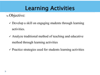 Learning Activities
Objective:
 Develop a skill on engaging students through learning
activities.
 Analyze traditional method of teaching and educative
method through learning activities
 Practice strategies used for students learning activities
 