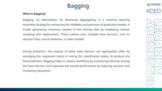 Bagging
What Is Bagging?
Bagging, an abbreviation for Bootstrap Aggregating, is a machine learning
ensemble strategy for enhancing the reliability and precision of predictive models. It
entails generating numerous subsets of the training data by employing random
sampling with replacement. These subsets train multiple base learners, such as
decision trees, neural networks, or other models.
During prediction, the outputs of these base learners are aggregated, often by
averaging (for regression tasks) or voting (for classification tasks), to produce the
final prediction. Bagging helps to reduce overfitting by introducing diversity among
the base learners and improves the overall performance by reducing variance and
increasing robustness
 
