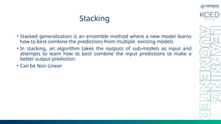 Stacking
• Stacked generalization is an ensemble method where a new model learns
how to best combine the predictions from multiple existing models
• In stacking, an algorithm takes the outputs of sub-models as input and
attempts to learn how to best combine the input predictions to make a
better output prediction.
• Can be Non Linear
 