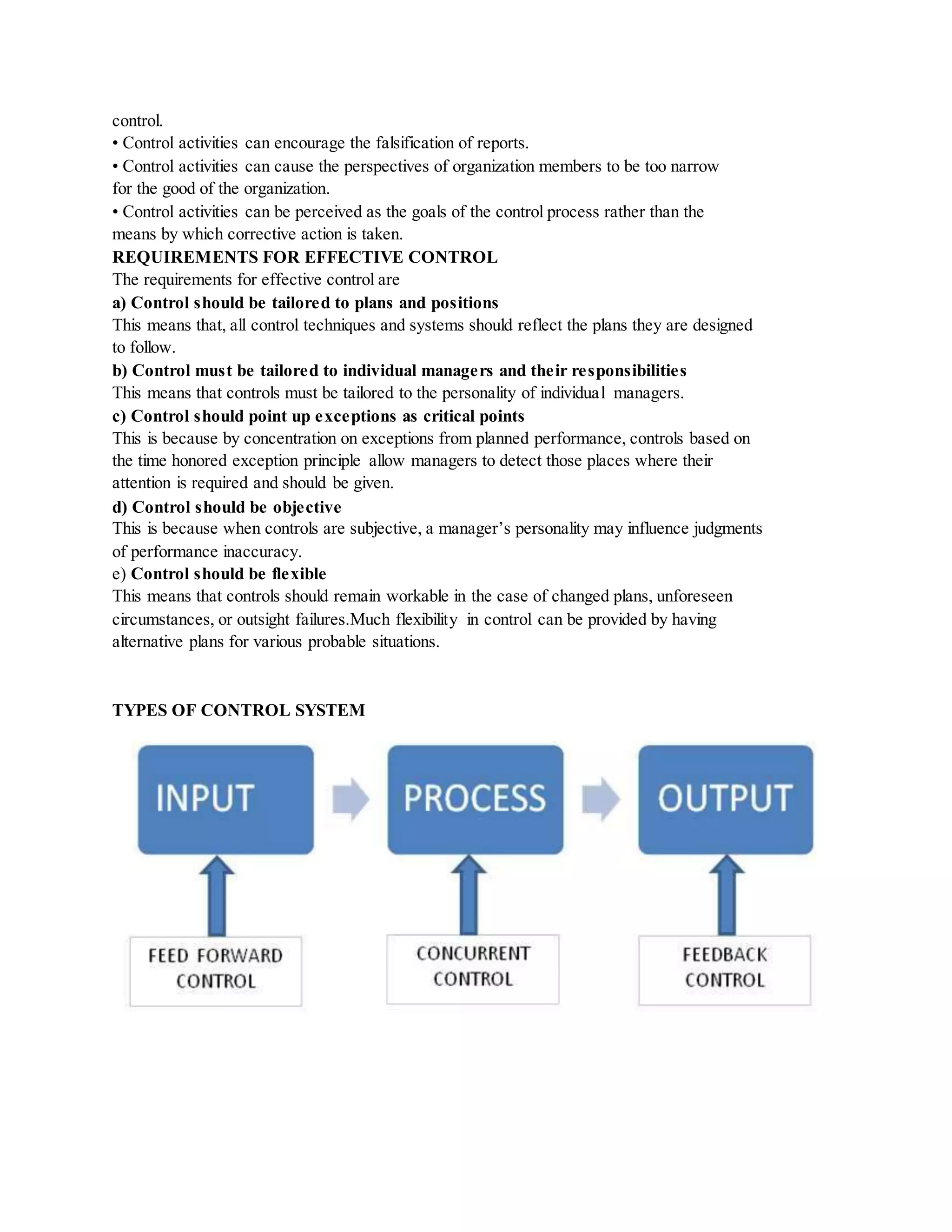 control.
• Control activities can encourage the falsification of reports.
• Control activities can cause the perspectives of organization members to be too narrow
for the good of the organization.
• Control activities can be perceived as the goals of the control process rather than the
means by which corrective action is taken.
REQUIREMENTS FOR EFFECTIVE CONTROL
The requirements for effective control are
a) Control should be tailored to plans and positions
This means that, all control techniques and systems should reflect the plans they are designed
to follow.
b) Control must be tailored to individual managers and their responsibilities
This means that controls must be tailored to the personality of individual managers.
c) Control should point up exceptions as critical points
This is because by concentration on exceptions from planned performance, controls based on
the time honored exception principle allow managers to detect those places where their
attention is required and should be given.
d) Control should be objective
This is because when controls are subjective, a manager’s personality may influence judgments
of performance inaccuracy.
e) Control should be flexible
This means that controls should remain workable in the case of changed plans, unforeseen
circumstances, or outsight failures.Much flexibility in control can be provided by having
alternative plans for various probable situations.
TYPES OF CONTROL SYSTEM
 