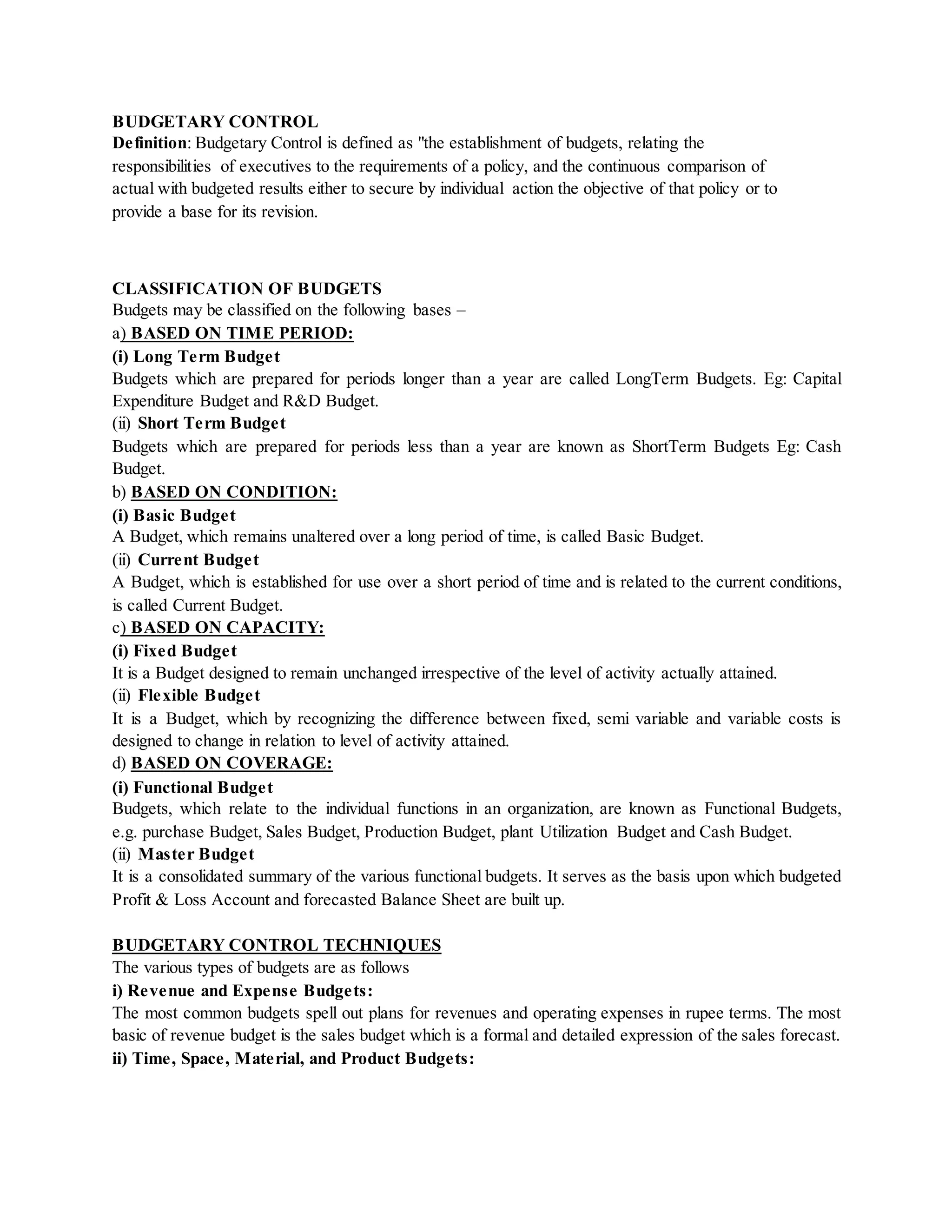 BUDGETARY CONTROL
Definition: Budgetary Control is defined as "the establishment of budgets, relating the
responsibilities of executives to the requirements of a policy, and the continuous comparison of
actual with budgeted results either to secure by individual action the objective of that policy or to
provide a base for its revision.
CLASSIFICATION OF BUDGETS
Budgets may be classified on the following bases –
a) BASED ON TIME PERIOD:
(i) Long Term Budget
Budgets which are prepared for periods longer than a year are called LongTerm Budgets. Eg: Capital
Expenditure Budget and R&D Budget.
(ii) Short Term Budget
Budgets which are prepared for periods less than a year are known as ShortTerm Budgets Eg: Cash
Budget.
b) BASED ON CONDITION:
(i) Basic Budget
A Budget, which remains unaltered over a long period of time, is called Basic Budget.
(ii) Current Budget
A Budget, which is established for use over a short period of time and is related to the current conditions,
is called Current Budget.
c) BASED ON CAPACITY:
(i) Fixed Budget
It is a Budget designed to remain unchanged irrespective of the level of activity actually attained.
(ii) Flexible Budget
It is a Budget, which by recognizing the difference between fixed, semi variable and variable costs is
designed to change in relation to level of activity attained.
d) BASED ON COVERAGE:
(i) Functional Budget
Budgets, which relate to the individual functions in an organization, are known as Functional Budgets,
e.g. purchase Budget, Sales Budget, Production Budget, plant Utilization Budget and Cash Budget.
(ii) Master Budget
It is a consolidated summary of the various functional budgets. It serves as the basis upon which budgeted
Profit & Loss Account and forecasted Balance Sheet are built up.
BUDGETARY CONTROL TECHNIQUES
The various types of budgets are as follows
i) Revenue and Expense Budgets:
The most common budgets spell out plans for revenues and operating expenses in rupee terms. The most
basic of revenue budget is the sales budget which is a formal and detailed expression of the sales forecast.
ii) Time, Space, Material, and Product Budgets:
 