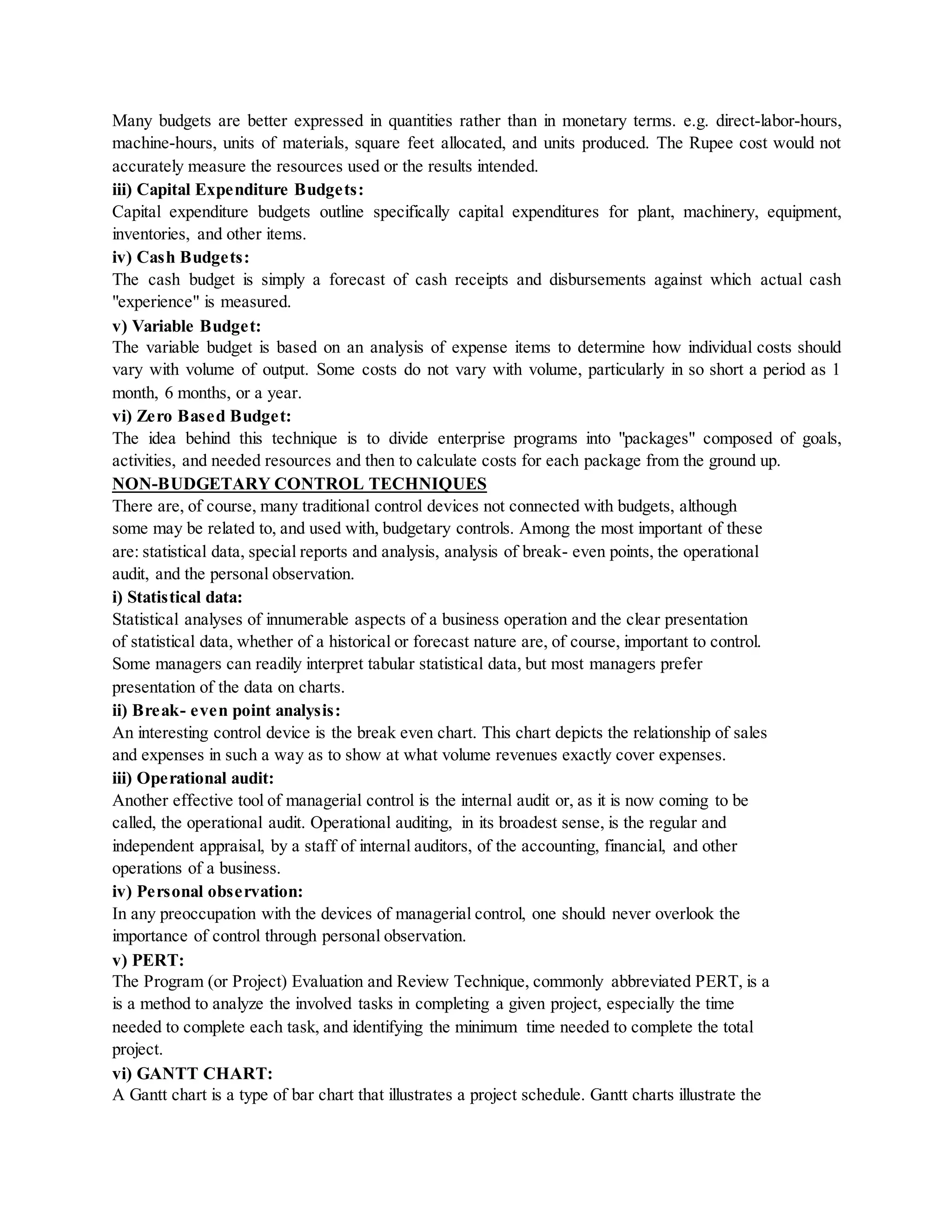 Many budgets are better expressed in quantities rather than in monetary terms. e.g. direct-labor-hours,
machine-hours, units of materials, square feet allocated, and units produced. The Rupee cost would not
accurately measure the resources used or the results intended.
iii) Capital Expenditure Budgets:
Capital expenditure budgets outline specifically capital expenditures for plant, machinery, equipment,
inventories, and other items.
iv) Cash Budgets:
The cash budget is simply a forecast of cash receipts and disbursements against which actual cash
"experience" is measured.
v) Variable Budget:
The variable budget is based on an analysis of expense items to determine how individual costs should
vary with volume of output. Some costs do not vary with volume, particularly in so short a period as 1
month, 6 months, or a year.
vi) Zero Based Budget:
The idea behind this technique is to divide enterprise programs into "packages" composed of goals,
activities, and needed resources and then to calculate costs for each package from the ground up.
NON-BUDGETARY CONTROL TECHNIQUES
There are, of course, many traditional control devices not connected with budgets, although
some may be related to, and used with, budgetary controls. Among the most important of these
are: statistical data, special reports and analysis, analysis of break- even points, the operational
audit, and the personal observation.
i) Statistical data:
Statistical analyses of innumerable aspects of a business operation and the clear presentation
of statistical data, whether of a historical or forecast nature are, of course, important to control.
Some managers can readily interpret tabular statistical data, but most managers prefer
presentation of the data on charts.
ii) Break- even point analysis:
An interesting control device is the break even chart. This chart depicts the relationship of sales
and expenses in such a way as to show at what volume revenues exactly cover expenses.
iii) Operational audit:
Another effective tool of managerial control is the internal audit or, as it is now coming to be
called, the operational audit. Operational auditing, in its broadest sense, is the regular and
independent appraisal, by a staff of internal auditors, of the accounting, financial, and other
operations of a business.
iv) Personal observation:
In any preoccupation with the devices of managerial control, one should never overlook the
importance of control through personal observation.
v) PERT:
The Program (or Project) Evaluation and Review Technique, commonly abbreviated PERT, is a
is a method to analyze the involved tasks in completing a given project, especially the time
needed to complete each task, and identifying the minimum time needed to complete the total
project.
vi) GANTT CHART:
A Gantt chart is a type of bar chart that illustrates a project schedule. Gantt charts illustrate the
 