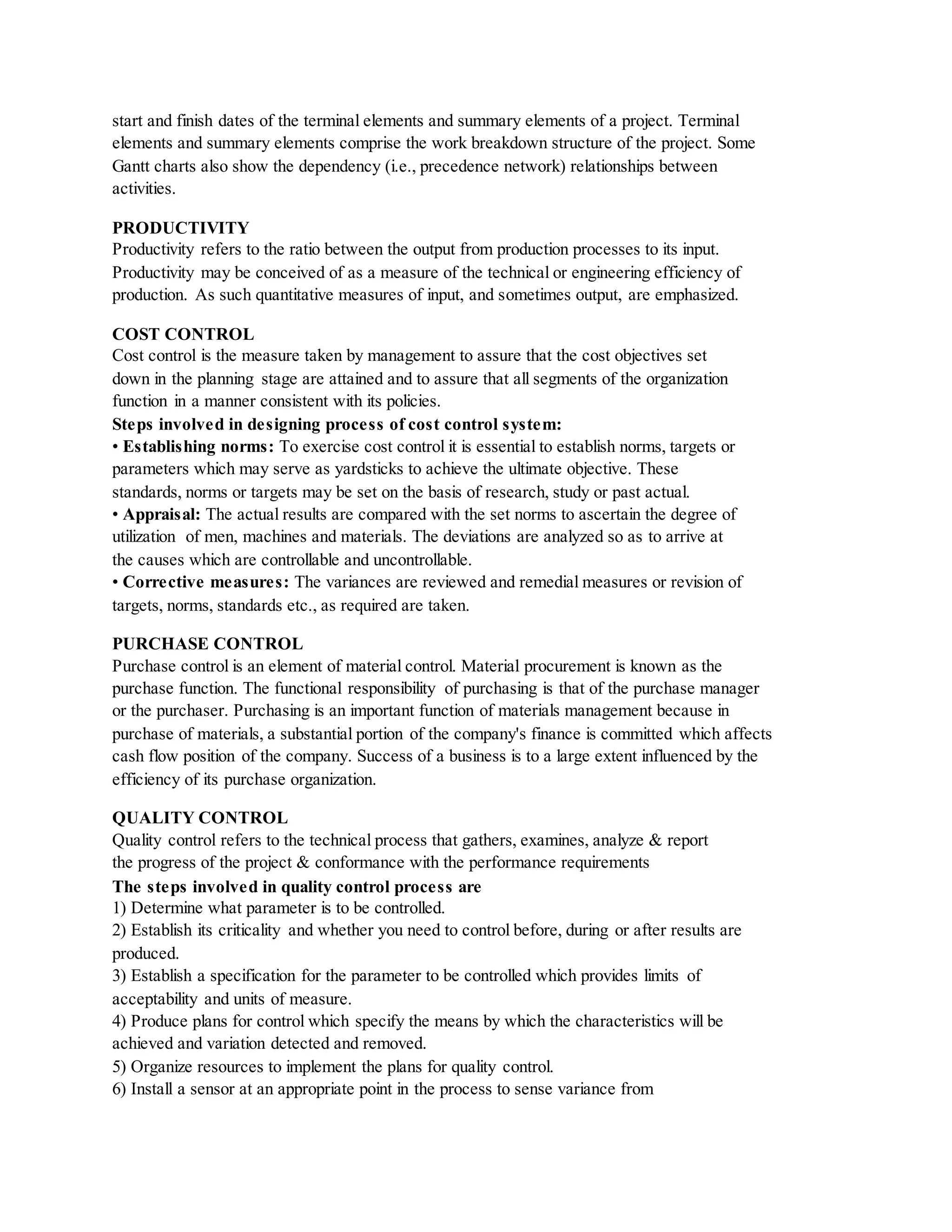 start and finish dates of the terminal elements and summary elements of a project. Terminal
elements and summary elements comprise the work breakdown structure of the project. Some
Gantt charts also show the dependency (i.e., precedence network) relationships between
activities.
PRODUCTIVITY
Productivity refers to the ratio between the output from production processes to its input.
Productivity may be conceived of as a measure of the technical or engineering efficiency of
production. As such quantitative measures of input, and sometimes output, are emphasized.
COST CONTROL
Cost control is the measure taken by management to assure that the cost objectives set
down in the planning stage are attained and to assure that all segments of the organization
function in a manner consistent with its policies.
Steps involved in designing process of cost control system:
• Establishing norms: To exercise cost control it is essential to establish norms, targets or
parameters which may serve as yardsticks to achieve the ultimate objective. These
standards, norms or targets may be set on the basis of research, study or past actual.
• Appraisal: The actual results are compared with the set norms to ascertain the degree of
utilization of men, machines and materials. The deviations are analyzed so as to arrive at
the causes which are controllable and uncontrollable.
• Corrective measures: The variances are reviewed and remedial measures or revision of
targets, norms, standards etc., as required are taken.
PURCHASE CONTROL
Purchase control is an element of material control. Material procurement is known as the
purchase function. The functional responsibility of purchasing is that of the purchase manager
or the purchaser. Purchasing is an important function of materials management because in
purchase of materials, a substantial portion of the company's finance is committed which affects
cash flow position of the company. Success of a business is to a large extent influenced by the
efficiency of its purchase organization.
QUALITY CONTROL
Quality control refers to the technical process that gathers, examines, analyze & report
the progress of the project & conformance with the performance requirements
The steps involved in quality control process are
1) Determine what parameter is to be controlled.
2) Establish its criticality and whether you need to control before, during or after results are
produced.
3) Establish a specification for the parameter to be controlled which provides limits of
acceptability and units of measure.
4) Produce plans for control which specify the means by which the characteristics will be
achieved and variation detected and removed.
5) Organize resources to implement the plans for quality control.
6) Install a sensor at an appropriate point in the process to sense variance from
 