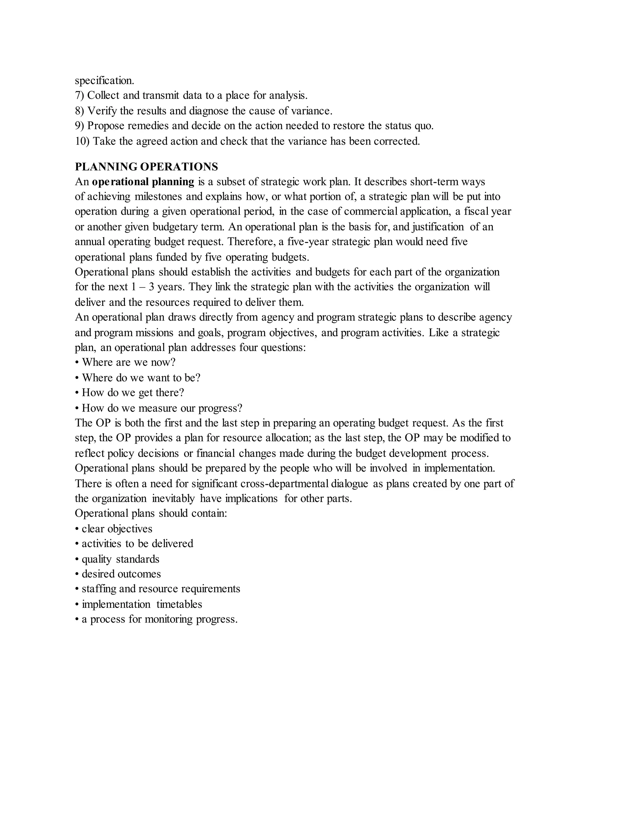 specification.
7) Collect and transmit data to a place for analysis.
8) Verify the results and diagnose the cause of variance.
9) Propose remedies and decide on the action needed to restore the status quo.
10) Take the agreed action and check that the variance has been corrected.
PLANNING OPERATIONS
An operational planning is a subset of strategic work plan. It describes short-term ways
of achieving milestones and explains how, or what portion of, a strategic plan will be put into
operation during a given operational period, in the case of commercial application, a fiscal year
or another given budgetary term. An operational plan is the basis for, and justification of an
annual operating budget request. Therefore, a five-year strategic plan would need five
operational plans funded by five operating budgets.
Operational plans should establish the activities and budgets for each part of the organization
for the next 1 – 3 years. They link the strategic plan with the activities the organization will
deliver and the resources required to deliver them.
An operational plan draws directly from agency and program strategic plans to describe agency
and program missions and goals, program objectives, and program activities. Like a strategic
plan, an operational plan addresses four questions:
• Where are we now?
• Where do we want to be?
• How do we get there?
• How do we measure our progress?
The OP is both the first and the last step in preparing an operating budget request. As the first
step, the OP provides a plan for resource allocation; as the last step, the OP may be modified to
reflect policy decisions or financial changes made during the budget development process.
Operational plans should be prepared by the people who will be involved in implementation.
There is often a need for significant cross-departmental dialogue as plans created by one part of
the organization inevitably have implications for other parts.
Operational plans should contain:
• clear objectives
• activities to be delivered
• quality standards
• desired outcomes
• staffing and resource requirements
• implementation timetables
• a process for monitoring progress.
 