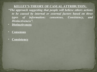 KELLEY’S THEORY OF CASUAL ATTRIBUTION:  “ The approach suggesting that people will believe others actions to be caused by internal or external factors based on three types of information: consensus, Consistency, and Distinctiveness”. Distinctiveness Consensus Consistency 
