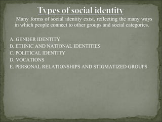 Many forms of social identity exist, reflecting the many ways in which people connect to other groups and social categories.  A. GENDER IDENTITY B. ETHNIC AND NATIONAL IDENTITIES C. POLITICAL IDENTITY D. VOCATIONS E. PERSONAL RELATIONSHIPS AND STIGMATIZED GROUPS 