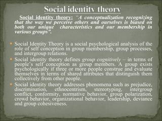 Social identity theory:   “ A conceptualization recognizing that the way we perceive others and ourselves is biased on both our unique  characteristics and our membership in various groups”.  Social Identity Theory is a social psychological analysis of the role of self conception in group membership, group processes, and intergroup relations.  Social identity theory defines  group cognitively –  in terms of people’s self conception as group members. A group exists psychologically if three or more people construe and evaluate themselves in terms of shared attributes that distinguish them collectively from other people. Social identity theory addresses phenomena such as prejudice, discrimination, ethnocentrism, stereotyping, intergroup conflict, conformity, normative behavior, group polarization, crowd behavior, organizational behavior, leadership, deviance and group cohesiveness. 