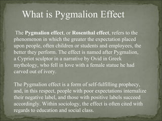What is Pygmalion Effect The  Pygmalion effect , or  Rosenthal effect , refers to the phenomenon in which the greater the expectation placed upon people, often children or students and employees, the better they perform. The effect is named after Pygmalion, a Cypriot sculptor in a narrative by Ovid in Greek mythology, who fell in love with a female statue he had carved out of ivory. The Pygmalion effect is a form of self-fulfilling prophecy, and, in this respect, people with poor expectations internalize their negative label, and those with positive labels succeed accordingly. Within sociology, the effect is often cited with regards to education and social class. 