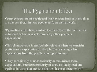 Your expectation of people and their expectations in themselves are the key factor in how people perform well at work. Pygmalion effect have evolved to characterize the fact that an individual behavior is determined by other people’s expectations. This characteristic is particularly relevant when we consider performance expectation on the job. Every manager has expectations from the people who report to him. They consciously or unconsciously communicate these expectations. People consciously or unconsciously read and perform in ways that are consistent with the expectations of manager. 
