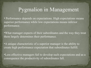 Pygmalion in Management  Performance depends on expectations. High expectations means superior performance while low expectations means inferior performance. What manager expects of their subordinates and the way they treat them largely determines their performance. A unique characteristic of a superior manager is the ability to create high performance expectation that subordinates fulfill. Less effective managers fail to develop such expectations and as a consequence the productivity of subordinates fall. 