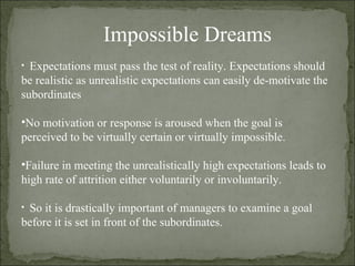 Impossible Dreams Expectations must pass the test of reality. Expectations should be realistic as unrealistic expectations can easily de-motivate the subordinates No motivation or response is aroused when the goal is perceived to be virtually certain or virtually impossible. Failure in meeting the unrealistically high expectations leads to high rate of attrition either voluntarily or involuntarily. So it is drastically important of managers to examine a goal before it is set in front of the subordinates. 