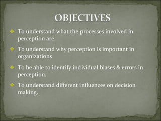 To understand what the processes involved in perception are. To understand why perception is important in  organizations To be able to identify individual biases & errors in perception. To understand different influences on decision making. 