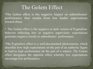 The Golem Effect The Golem effect is the negative impact on subordinates' performance that results from low leader expectations toward them.   The Golem effect is the negative or dark version of Pygmalion: behavior reflecting low or negative supervisory expectations generates negative results in subordinates’ performance The Pygmalion effect is a well-documented phenomenon, which describes how high expectations on the part of an authority figure to lead to high performance on the part of a subject. The Golem effect designates the opposite effect whereby low expectations encourage low performance. . 