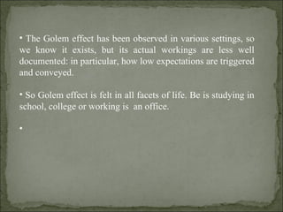 The Golem effect has been observed in various settings, so we know it exists, but its actual workings are less well documented: in particular, how low expectations are triggered and conveyed. So Golem effect is felt in all facets of life. Be is studying in school, college or working is  an office. 