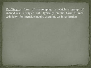 Profiling:  a form of stereotyping in which a group of individuals is singled out– typically on the basis of race ,ethnicity- for intensive inquiry , scrutiny ,or investigation. 