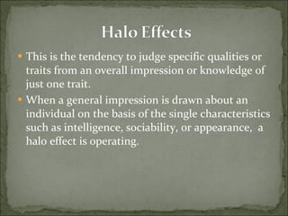 This is the tendency to judge specific qualities or traits from an overall impression or knowledge of just one trait. When a general impression is drawn about an individual on the basis of the single characteristics such as intelligence, sociability, or appearance,  a halo effect is operating. 