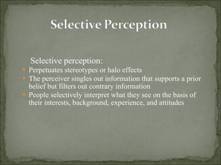 Selective perception:   Perpetuates stereotypes or halo effects The perceiver singles out information that supports a prior belief but filters out contrary information People selectively interpret what they see on the basis of their interests, background, experience, and attitudes 