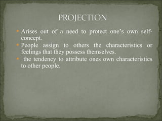 Arises out of a need to protect one’s own self-concept. People assign to others the characteristics or feelings that they possess themselves. the tendency to attribute ones own characteristics to other people . 