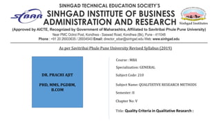 Subject Code: 210
Subject Name: QUALITATIVE RESEARCH METHODS
Semester: II
Chapter No: V
Title: Quality Criteria in Qualitative Research :
Specialization: GENERAL
Course : MBA
As per Savitribai Phule Pune University Revised Syllabus (2019)
DR. PRACHI AJIT
PHD, MMS, PGDBM,
B.COM
 