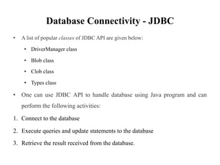 Database Connectivity - JDBC
• A list of popular classes of JDBC API are given below:
• DriverManager class
• Blob class
• Clob class
• Types class
• One can use JDBC API to handle database using Java program and can
perform the following activities:
1. Connect to the database
2. Execute queries and update statements to the database
3. Retrieve the result received from the database.
 