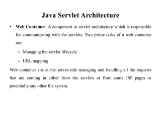 Java Servlet Architecture
• Web Container: A component in servlet architecture which is responsible
for communicating with the servlets. Two prime tasks of a web container
are:
– Managing the servlet lifecycle
– URL mapping
Web container sits at the server-side managing and handling all the requests
that are coming in either from the servlets or from some JSP pages or
potentially any other file system.
 