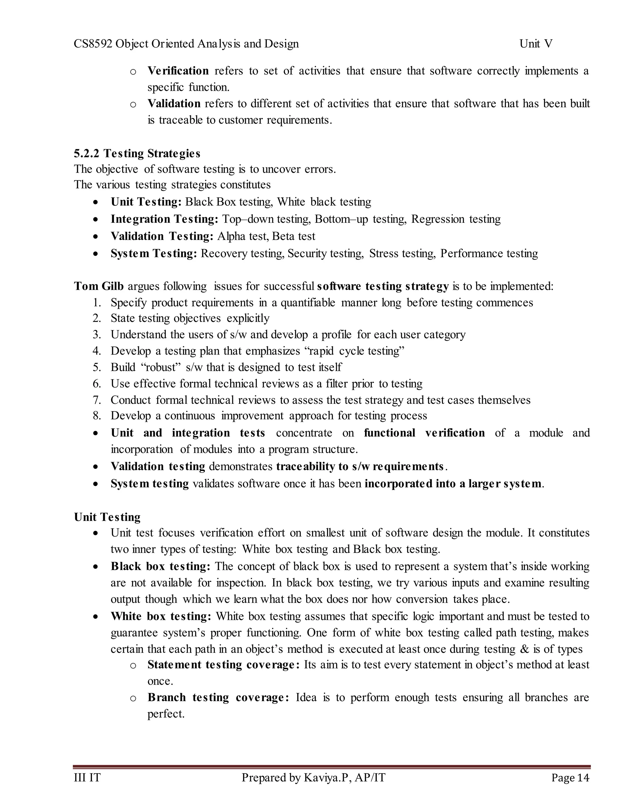 CS8592 Object Oriented Analysis and Design Unit V
III IT Prepared by Kaviya.P, AP/IT Page 14
o Verification refers to set of activities that ensure that software correctly implements a
specific function.
o Validation refers to different set of activities that ensure that software that has been built
is traceable to customer requirements.
5.2.2 Testing Strategies
The objective of software testing is to uncover errors.
The various testing strategies constitutes
 Unit Testing: Black Box testing, White black testing
 Integration Testing: Top–down testing, Bottom–up testing, Regression testing
 Validation Testing: Alpha test, Beta test
 System Testing: Recovery testing, Security testing, Stress testing, Performance testing
Tom Gilb argues following issues for successful software testing strategy is to be implemented:
1. Specify product requirements in a quantifiable manner long before testing commences
2. State testing objectives explicitly
3. Understand the users of s/w and develop a profile for each user category
4. Develop a testing plan that emphasizes “rapid cycle testing”
5. Build “robust” s/w that is designed to test itself
6. Use effective formal technical reviews as a filter prior to testing
7. Conduct formal technical reviews to assess the test strategy and test cases themselves
8. Develop a continuous improvement approach for testing process
 Unit and integration tests concentrate on functional verification of a module and
incorporation of modules into a program structure.
 Validation testing demonstrates traceability to s/w requirements.
 System testing validates software once it has been incorporated into a larger system.
Unit Testing
 Unit test focuses verification effort on smallest unit of software design the module. It constitutes
two inner types of testing: White box testing and Black box testing.
 Black box testing: The concept of black box is used to represent a system that’s inside working
are not available for inspection. In black box testing, we try various inputs and examine resulting
output though which we learn what the box does nor how conversion takes place.
 White box testing: White box testing assumes that specific logic important and must be tested to
guarantee system’s proper functioning. One form of white box testing called path testing, makes
certain that each path in an object’s method is executed at least once during testing & is of types
o Statement testing coverage: Its aim is to test every statement in object’s method at least
once.
o Branch testing coverage: Idea is to perform enough tests ensuring all branches are
perfect.
 