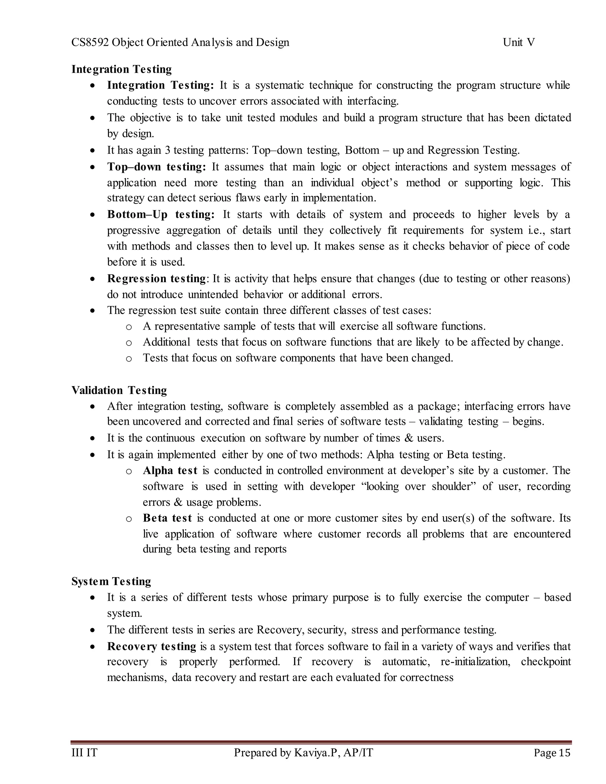 CS8592 Object Oriented Analysis and Design Unit V
III IT Prepared by Kaviya.P, AP/IT Page 15
Integration Testing
 Integration Testing: It is a systematic technique for constructing the program structure while
conducting tests to uncover errors associated with interfacing.
 The objective is to take unit tested modules and build a program structure that has been dictated
by design.
 It has again 3 testing patterns: Top–down testing, Bottom – up and Regression Testing.
 Top–down testing: It assumes that main logic or object interactions and system messages of
application need more testing than an individual object’s method or supporting logic. This
strategy can detect serious flaws early in implementation.
 Bottom–Up testing: It starts with details of system and proceeds to higher levels by a
progressive aggregation of details until they collectively fit requirements for system i.e., start
with methods and classes then to level up. It makes sense as it checks behavior of piece of code
before it is used.
 Regression testing: It is activity that helps ensure that changes (due to testing or other reasons)
do not introduce unintended behavior or additional errors.
 The regression test suite contain three different classes of test cases:
o A representative sample of tests that will exercise all software functions.
o Additional tests that focus on software functions that are likely to be affected by change.
o Tests that focus on software components that have been changed.
Validation Testing
 After integration testing, software is completely assembled as a package; interfacing errors have
been uncovered and corrected and final series of software tests – validating testing – begins.
 It is the continuous execution on software by number of times & users.
 It is again implemented either by one of two methods: Alpha testing or Beta testing.
o Alpha test is conducted in controlled environment at developer’s site by a customer. The
software is used in setting with developer “looking over shoulder” of user, recording
errors & usage problems.
o Beta test is conducted at one or more customer sites by end user(s) of the software. Its
live application of software where customer records all problems that are encountered
during beta testing and reports
System Testing
 It is a series of different tests whose primary purpose is to fully exercise the computer – based
system.
 The different tests in series are Recovery, security, stress and performance testing.
 Recovery testing is a system test that forces software to fail in a variety of ways and verifies that
recovery is properly performed. If recovery is automatic, re-initialization, checkpoint
mechanisms, data recovery and restart are each evaluated for correctness
 