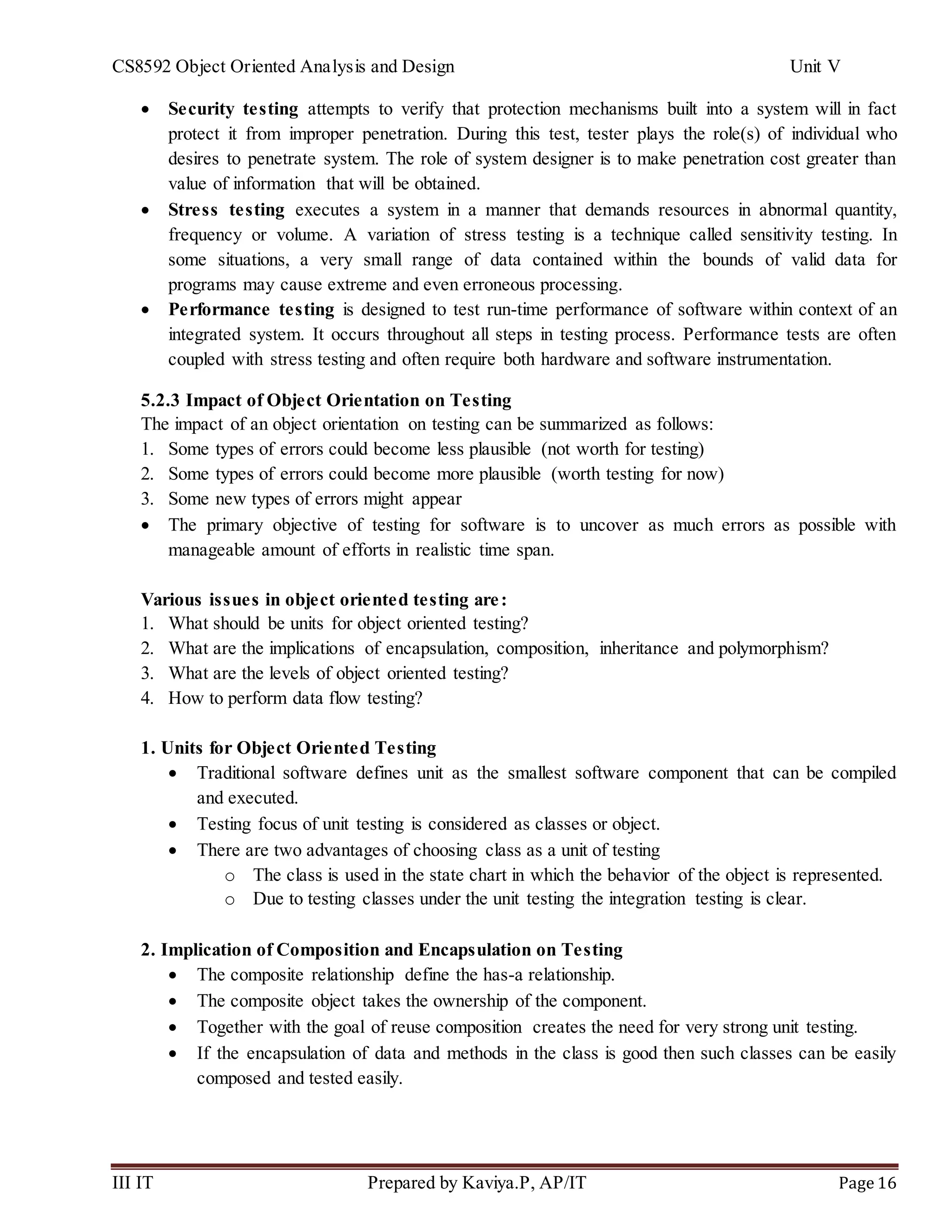 CS8592 Object Oriented Analysis and Design Unit V
III IT Prepared by Kaviya.P, AP/IT Page 16
 Security testing attempts to verify that protection mechanisms built into a system will in fact
protect it from improper penetration. During this test, tester plays the role(s) of individual who
desires to penetrate system. The role of system designer is to make penetration cost greater than
value of information that will be obtained.
 Stress testing executes a system in a manner that demands resources in abnormal quantity,
frequency or volume. A variation of stress testing is a technique called sensitivity testing. In
some situations, a very small range of data contained within the bounds of valid data for
programs may cause extreme and even erroneous processing.
 Performance testing is designed to test run-time performance of software within context of an
integrated system. It occurs throughout all steps in testing process. Performance tests are often
coupled with stress testing and often require both hardware and software instrumentation.
5.2.3 Impact of Object Orientation on Testing
The impact of an object orientation on testing can be summarized as follows:
1. Some types of errors could become less plausible (not worth for testing)
2. Some types of errors could become more plausible (worth testing for now)
3. Some new types of errors might appear
 The primary objective of testing for software is to uncover as much errors as possible with
manageable amount of efforts in realistic time span.
Various issues in object oriented testing are:
1. What should be units for object oriented testing?
2. What are the implications of encapsulation, composition, inheritance and polymorphism?
3. What are the levels of object oriented testing?
4. How to perform data flow testing?
1. Units for Object Oriented Testing
 Traditional software defines unit as the smallest software component that can be compiled
and executed.
 Testing focus of unit testing is considered as classes or object.
 There are two advantages of choosing class as a unit of testing
o The class is used in the state chart in which the behavior of the object is represented.
o Due to testing classes under the unit testing the integration testing is clear.
2. Implication of Composition and Encapsulation on Testing
 The composite relationship define the has-a relationship.
 The composite object takes the ownership of the component.
 Together with the goal of reuse composition creates the need for very strong unit testing.
 If the encapsulation of data and methods in the class is good then such classes can be easily
composed and tested easily.
 