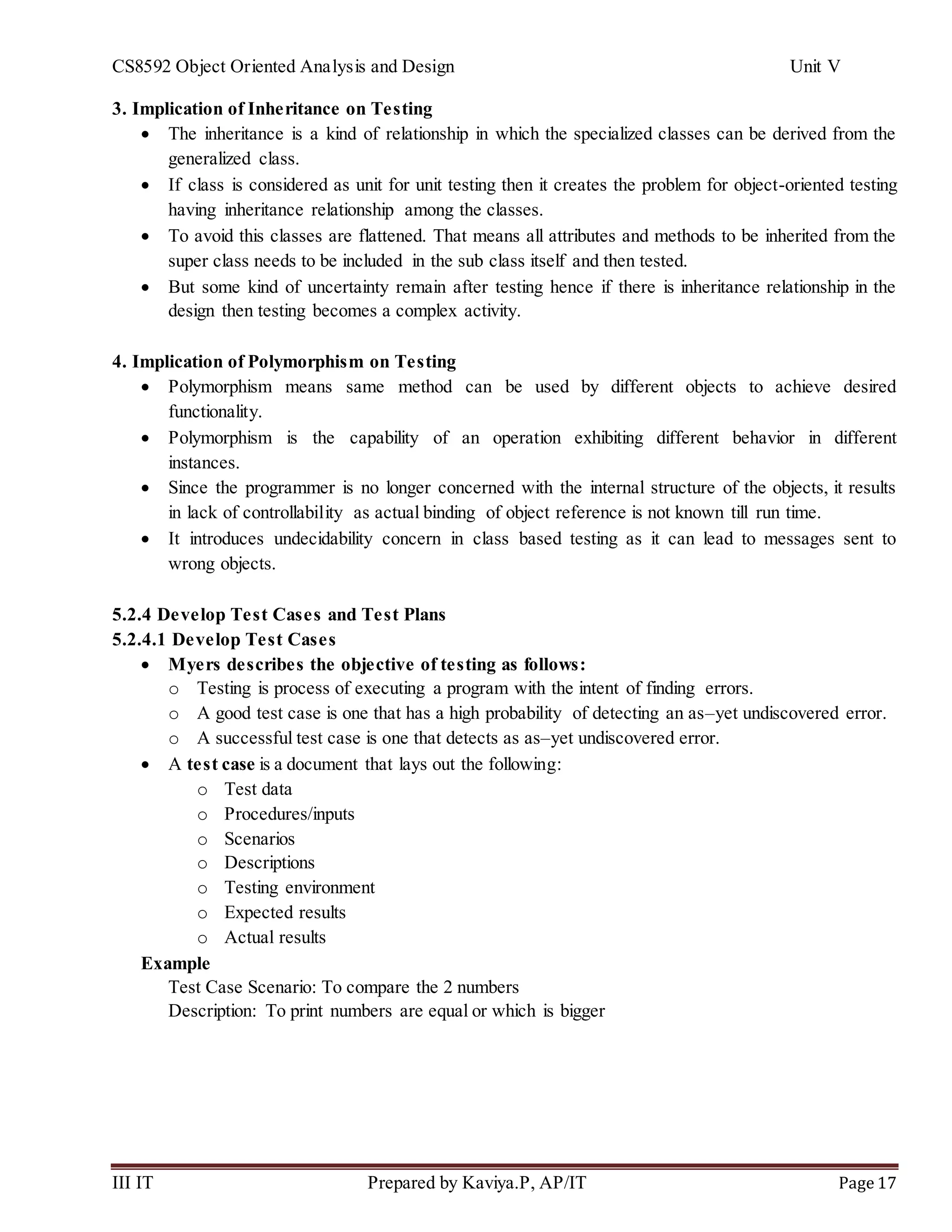 CS8592 Object Oriented Analysis and Design Unit V
III IT Prepared by Kaviya.P, AP/IT Page 17
3. Implication of Inheritance on Testing
 The inheritance is a kind of relationship in which the specialized classes can be derived from the
generalized class.
 If class is considered as unit for unit testing then it creates the problem for object-oriented testing
having inheritance relationship among the classes.
 To avoid this classes are flattened. That means all attributes and methods to be inherited from the
super class needs to be included in the sub class itself and then tested.
 But some kind of uncertainty remain after testing hence if there is inheritance relationship in the
design then testing becomes a complex activity.
4. Implication of Polymorphism on Testing
 Polymorphism means same method can be used by different objects to achieve desired
functionality.
 Polymorphism is the capability of an operation exhibiting different behavior in different
instances.
 Since the programmer is no longer concerned with the internal structure of the objects, it results
in lack of controllability as actual binding of object reference is not known till run time.
 It introduces undecidability concern in class based testing as it can lead to messages sent to
wrong objects.
5.2.4 Develop Test Cases and Test Plans
5.2.4.1 Develop Test Cases
 Myers describes the objective of testing as follows:
o Testing is process of executing a program with the intent of finding errors.
o A good test case is one that has a high probability of detecting an as–yet undiscovered error.
o A successful test case is one that detects as as–yet undiscovered error.
 A test case is a document that lays out the following:
o Test data
o Procedures/inputs
o Scenarios
o Descriptions
o Testing environment
o Expected results
o Actual results
Example
Test Case Scenario: To compare the 2 numbers
Description: To print numbers are equal or which is bigger
 