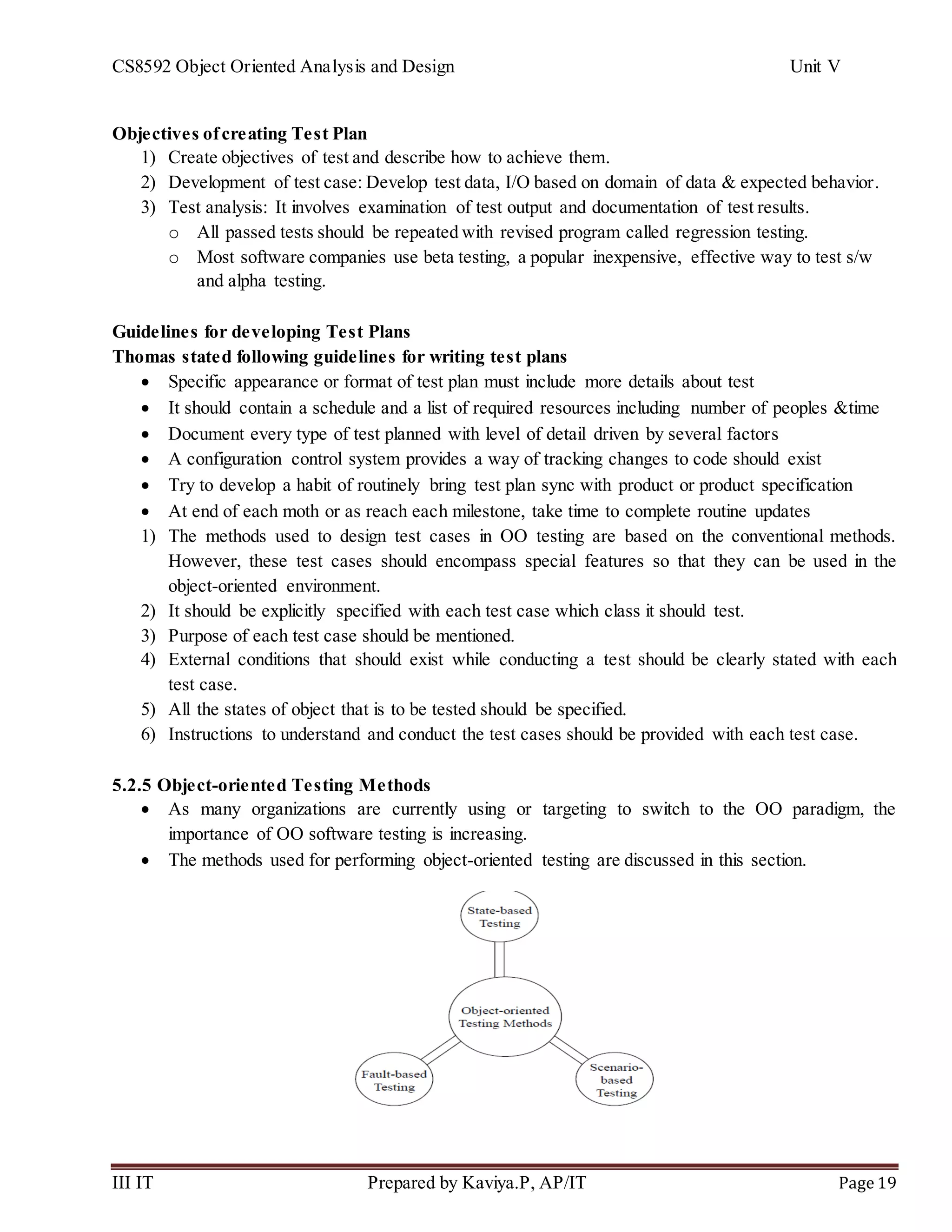 CS8592 Object Oriented Analysis and Design Unit V
III IT Prepared by Kaviya.P, AP/IT Page 19
Objectives ofcreating Test Plan
1) Create objectives of test and describe how to achieve them.
2) Development of test case: Develop test data, I/O based on domain of data & expected behavior.
3) Test analysis: It involves examination of test output and documentation of test results.
o All passed tests should be repeated with revised program called regression testing.
o Most software companies use beta testing, a popular inexpensive, effective way to test s/w
and alpha testing.
Guidelines for developing Test Plans
Thomas stated following guidelines for writing test plans
 Specific appearance or format of test plan must include more details about test
 It should contain a schedule and a list of required resources including number of peoples &time
 Document every type of test planned with level of detail driven by several factors
 A configuration control system provides a way of tracking changes to code should exist
 Try to develop a habit of routinely bring test plan sync with product or product specification
 At end of each moth or as reach each milestone, take time to complete routine updates
1) The methods used to design test cases in OO testing are based on the conventional methods.
However, these test cases should encompass special features so that they can be used in the
object-oriented environment.
2) It should be explicitly specified with each test case which class it should test.
3) Purpose of each test case should be mentioned.
4) External conditions that should exist while conducting a test should be clearly stated with each
test case.
5) All the states of object that is to be tested should be specified.
6) Instructions to understand and conduct the test cases should be provided with each test case.
5.2.5 Object-oriented Testing Methods
 As many organizations are currently using or targeting to switch to the OO paradigm, the
importance of OO software testing is increasing.
 The methods used for performing object-oriented testing are discussed in this section.
 
