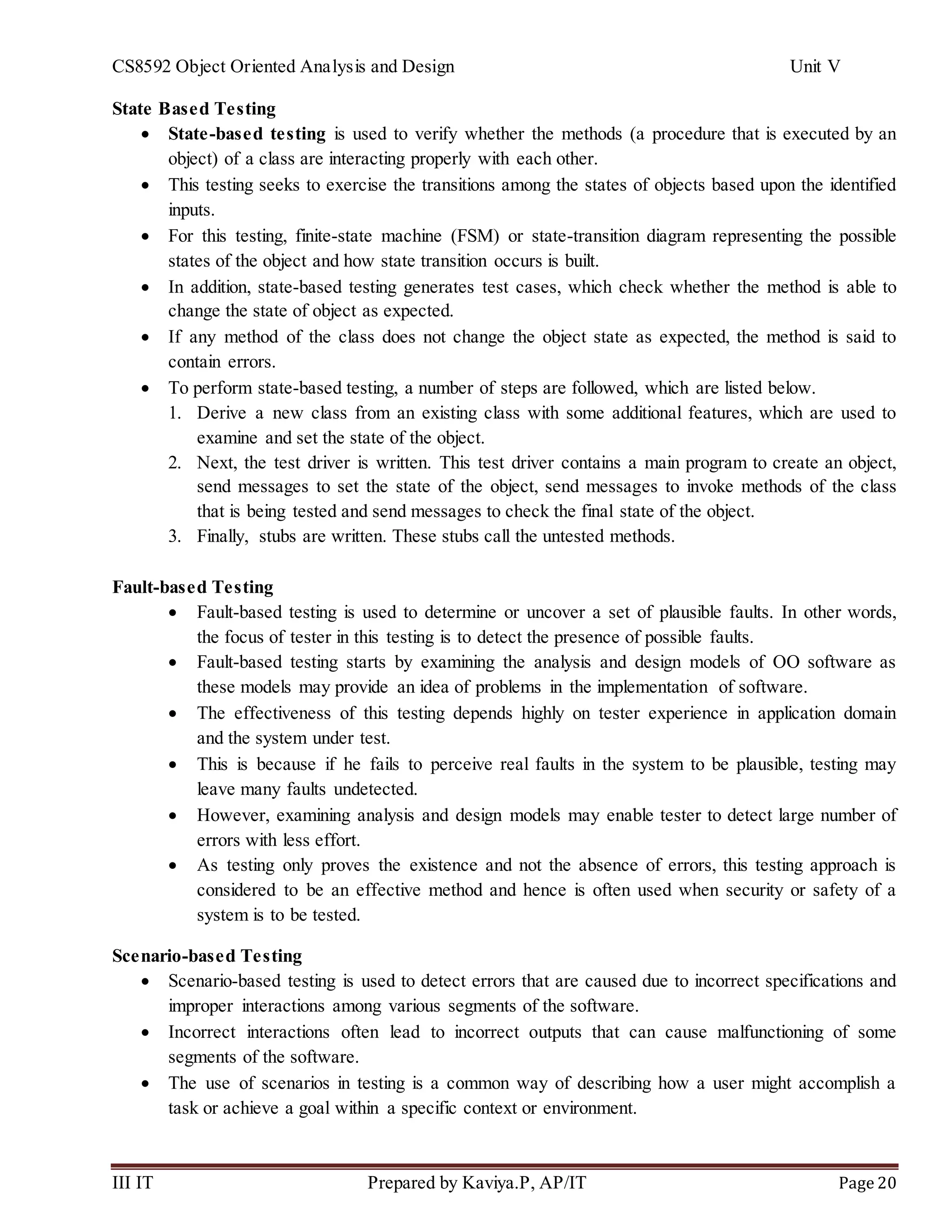 CS8592 Object Oriented Analysis and Design Unit V
III IT Prepared by Kaviya.P, AP/IT Page 20
State Based Testing
 State-based testing is used to verify whether the methods (a procedure that is executed by an
object) of a class are interacting properly with each other.
 This testing seeks to exercise the transitions among the states of objects based upon the identified
inputs.
 For this testing, finite-state machine (FSM) or state-transition diagram representing the possible
states of the object and how state transition occurs is built.
 In addition, state-based testing generates test cases, which check whether the method is able to
change the state of object as expected.
 If any method of the class does not change the object state as expected, the method is said to
contain errors.
 To perform state-based testing, a number of steps are followed, which are listed below.
1. Derive a new class from an existing class with some additional features, which are used to
examine and set the state of the object.
2. Next, the test driver is written. This test driver contains a main program to create an object,
send messages to set the state of the object, send messages to invoke methods of the class
that is being tested and send messages to check the final state of the object.
3. Finally, stubs are written. These stubs call the untested methods.
Fault-based Testing
 Fault-based testing is used to determine or uncover a set of plausible faults. In other words,
the focus of tester in this testing is to detect the presence of possible faults.
 Fault-based testing starts by examining the analysis and design models of OO software as
these models may provide an idea of problems in the implementation of software.
 The effectiveness of this testing depends highly on tester experience in application domain
and the system under test.
 This is because if he fails to perceive real faults in the system to be plausible, testing may
leave many faults undetected.
 However, examining analysis and design models may enable tester to detect large number of
errors with less effort.
 As testing only proves the existence and not the absence of errors, this testing approach is
considered to be an effective method and hence is often used when security or safety of a
system is to be tested.
Scenario-based Testing
 Scenario-based testing is used to detect errors that are caused due to incorrect specifications and
improper interactions among various segments of the software.
 Incorrect interactions often lead to incorrect outputs that can cause malfunctioning of some
segments of the software.
 The use of scenarios in testing is a common way of describing how a user might accomplish a
task or achieve a goal within a specific context or environment.
 