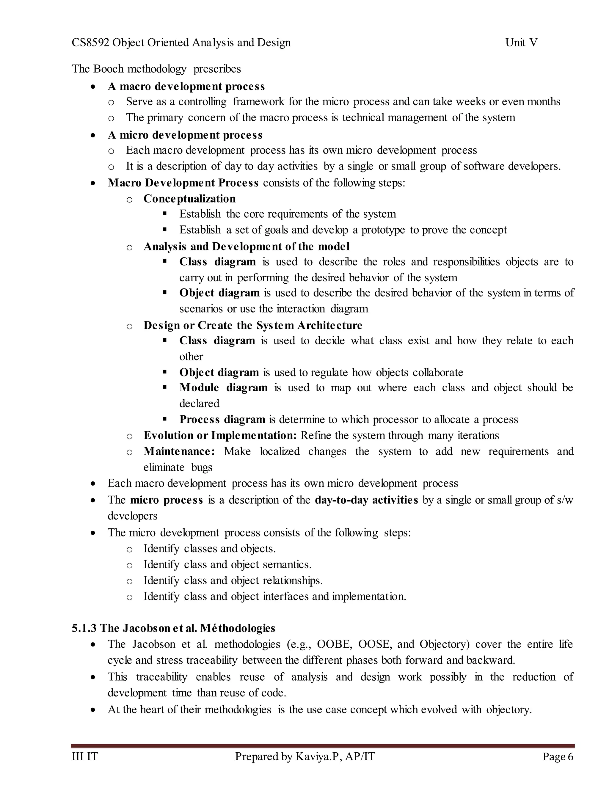 CS8592 Object Oriented Analysis and Design Unit V
III IT Prepared by Kaviya.P, AP/IT Page 6
The Booch methodology prescribes
 A macro development process
o Serve as a controlling framework for the micro process and can take weeks or even months
o The primary concern of the macro process is technical management of the system
 A micro development process
o Each macro development process has its own micro development process
o It is a description of day to day activities by a single or small group of software developers.
 Macro Development Process consists of the following steps:
o Conceptualization
 Establish the core requirements of the system
 Establish a set of goals and develop a prototype to prove the concept
o Analysis and Development of the model
 Class diagram is used to describe the roles and responsibilities objects are to
carry out in performing the desired behavior of the system
 Object diagram is used to describe the desired behavior of the system in terms of
scenarios or use the interaction diagram
o Design or Create the System Architecture
 Class diagram is used to decide what class exist and how they relate to each
other
 Object diagram is used to regulate how objects collaborate
 Module diagram is used to map out where each class and object should be
declared
 Process diagram is determine to which processor to allocate a process
o Evolution or Implementation: Refine the system through many iterations
o Maintenance: Make localized changes the system to add new requirements and
eliminate bugs
 Each macro development process has its own micro development process
 The micro process is a description of the day-to-day activities by a single or small group of s/w
developers
 The micro development process consists of the following steps:
o Identify classes and objects.
o Identify class and object semantics.
o Identify class and object relationships.
o Identify class and object interfaces and implementation.
5.1.3 The Jacobson et al. Méthodologies
 The Jacobson et al. methodologies (e.g., OOBE, OOSE, and Objectory) cover the entire life
cycle and stress traceability between the different phases both forward and backward.
 This traceability enables reuse of analysis and design work possibly in the reduction of
development time than reuse of code.
 At the heart of their methodologies is the use case concept which evolved with objectory.
 