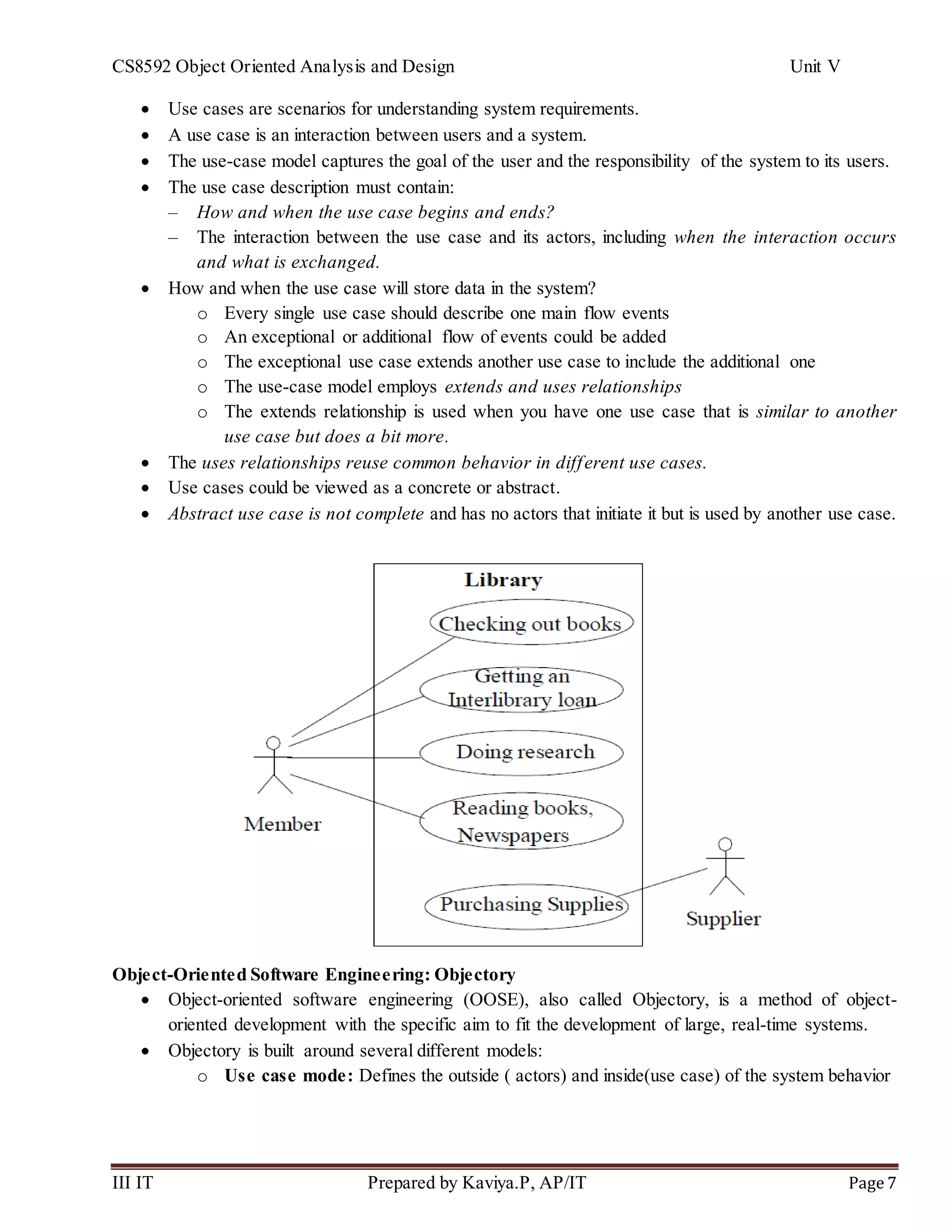 CS8592 Object Oriented Analysis and Design Unit V
III IT Prepared by Kaviya.P, AP/IT Page 7
 Use cases are scenarios for understanding system requirements.
 A use case is an interaction between users and a system.
 The use-case model captures the goal of the user and the responsibility of the system to its users.
 The use case description must contain:
– How and when the use case begins and ends?
– The interaction between the use case and its actors, including when the interaction occurs
and what is exchanged.
 How and when the use case will store data in the system?
o Every single use case should describe one main flow events
o An exceptional or additional flow of events could be added
o The exceptional use case extends another use case to include the additional one
o The use-case model employs extends and uses relationships
o The extends relationship is used when you have one use case that is similar to another
use case but does a bit more.
 The uses relationships reuse common behavior in different use cases.
 Use cases could be viewed as a concrete or abstract.
 Abstract use case is not complete and has no actors that initiate it but is used by another use case.
Object-Oriented Software Engineering: Objectory
 Object-oriented software engineering (OOSE), also called Objectory, is a method of object-
oriented development with the specific aim to fit the development of large, real-time systems.
 Objectory is built around several different models:
o Use case mode: Defines the outside ( actors) and inside(use case) of the system behavior
 