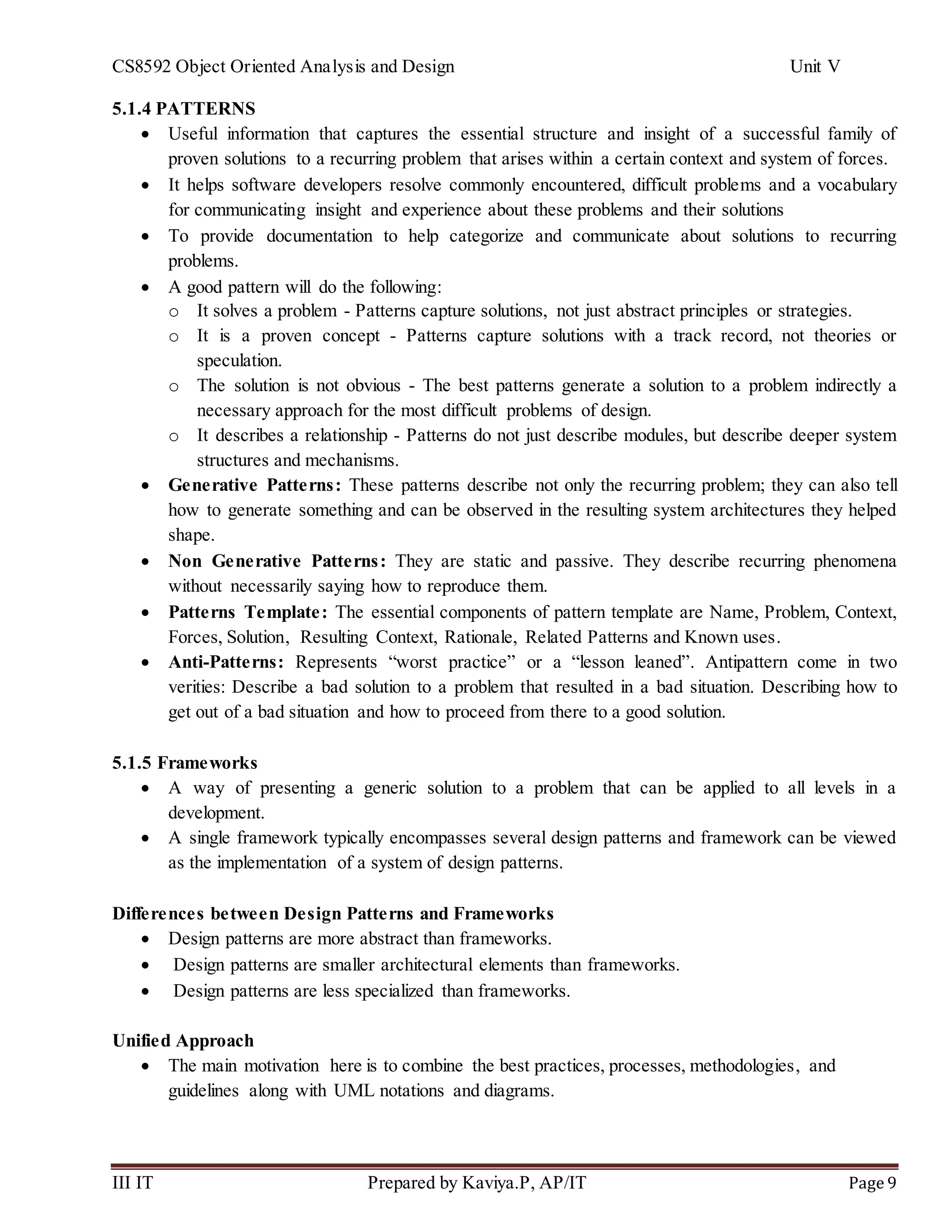 CS8592 Object Oriented Analysis and Design Unit V
III IT Prepared by Kaviya.P, AP/IT Page 9
5.1.4 PATTERNS
 Useful information that captures the essential structure and insight of a successful family of
proven solutions to a recurring problem that arises within a certain context and system of forces.
 It helps software developers resolve commonly encountered, difficult problems and a vocabulary
for communicating insight and experience about these problems and their solutions
 To provide documentation to help categorize and communicate about solutions to recurring
problems.
 A good pattern will do the following:
o It solves a problem - Patterns capture solutions, not just abstract principles or strategies.
o It is a proven concept - Patterns capture solutions with a track record, not theories or
speculation.
o The solution is not obvious - The best patterns generate a solution to a problem indirectly a
necessary approach for the most difficult problems of design.
o It describes a relationship - Patterns do not just describe modules, but describe deeper system
structures and mechanisms.
 Generative Patterns: These patterns describe not only the recurring problem; they can also tell
how to generate something and can be observed in the resulting system architectures they helped
shape.
 Non Generative Patterns: They are static and passive. They describe recurring phenomena
without necessarily saying how to reproduce them.
 Patterns Template: The essential components of pattern template are Name, Problem, Context,
Forces, Solution, Resulting Context, Rationale, Related Patterns and Known uses.
 Anti-Patterns: Represents “worst practice” or a “lesson leaned”. Antipattern come in two
verities: Describe a bad solution to a problem that resulted in a bad situation. Describing how to
get out of a bad situation and how to proceed from there to a good solution.
5.1.5 Frameworks
 A way of presenting a generic solution to a problem that can be applied to all levels in a
development.
 A single framework typically encompasses several design patterns and framework can be viewed
as the implementation of a system of design patterns.
Differences between Design Patterns and Frameworks
 Design patterns are more abstract than frameworks.
 Design patterns are smaller architectural elements than frameworks.
 Design patterns are less specialized than frameworks.
Unified Approach
 The main motivation here is to combine the best practices, processes, methodologies, and
guidelines along with UML notations and diagrams.
 