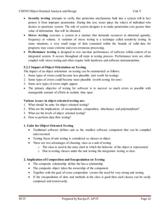 CS8592 Object Oriented Analysis and Design Unit V
III IT Prepared by Kaviya.P, AP/IT Page 16
 Security testing attempts to verify that protection mechanisms built into a system will in fact
protect it from improper penetration. During this test, tester plays the role(s) of individual who
desires to penetrate system. The role of system designer is to make penetration cost greater than
value of information that will be obtained.
 Stress testing executes a system in a manner that demands resources in abnormal quantity,
frequency or volume. A variation of stress testing is a technique called sensitivity testing. In
some situations, a very small range of data contained within the bounds of valid data for
programs may cause extreme and even erroneous processing.
 Performance testing is designed to test run-time performance of software within context of an
integrated system. It occurs throughout all steps in testing process. Performance tests are often
coupled with stress testing and often require both hardware and software instrumentation.
5.2.3 Impact of Object Orientation on Testing
The impact of an object orientation on testing can be summarized as follows:
1. Some types of errors could become less plausible (not worth for testing)
2. Some types of errors could become more plausible (worth testing for now)
3. Some new types of errors might appear
 The primary objective of testing for software is to uncover as much errors as possible with
manageable amount of efforts in realistic time span.
Various issues in object oriented testing are:
1. What should be units for object oriented testing?
2. What are the implications of encapsulation, composition, inheritance and polymorphism?
3. What are the levels of object oriented testing?
4. How to perform data flow testing?
1. Units for Object Oriented Testing
 Traditional software defines unit as the smallest software component that can be compiled
and executed.
 Testing focus of unit testing is considered as classes or object.
 There are two advantages of choosing class as a unit of testing
o The class is used in the state chart in which the behavior of the object is represented.
o Due to testing classes under the unit testing the integration testing is clear.
2. Implication of Composition and Encapsulation on Testing
 The composite relationship define the has-a relationship.
 The composite object takes the ownership of the component.
 Together with the goal of reuse composition creates the need for very strong unit testing.
 If the encapsulation of data and methods in the class is good then such classes can be easily
composed and tested easily.
 