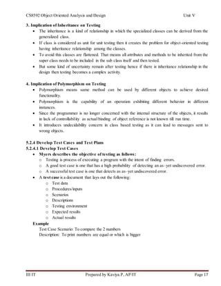 CS8592 Object Oriented Analysis and Design Unit V
III IT Prepared by Kaviya.P, AP/IT Page 17
3. Implication of Inheritance on Testing
 The inheritance is a kind of relationship in which the specialized classes can be derived from the
generalized class.
 If class is considered as unit for unit testing then it creates the problem for object-oriented testing
having inheritance relationship among the classes.
 To avoid this classes are flattened. That means all attributes and methods to be inherited from the
super class needs to be included in the sub class itself and then tested.
 But some kind of uncertainty remain after testing hence if there is inheritance relationship in the
design then testing becomes a complex activity.
4. Implication of Polymorphism on Testing
 Polymorphism means same method can be used by different objects to achieve desired
functionality.
 Polymorphism is the capability of an operation exhibiting different behavior in different
instances.
 Since the programmer is no longer concerned with the internal structure of the objects, it results
in lack of controllability as actual binding of object reference is not known till run time.
 It introduces undecidability concern in class based testing as it can lead to messages sent to
wrong objects.
5.2.4 Develop Test Cases and Test Plans
5.2.4.1 Develop Test Cases
 Myers describes the objective of testing as follows:
o Testing is process of executing a program with the intent of finding errors.
o A good test case is one that has a high probability of detecting an as–yet undiscovered error.
o A successful test case is one that detects as as–yet undiscovered error.
 A test case is a document that lays out the following:
o Test data
o Procedures/inputs
o Scenarios
o Descriptions
o Testing environment
o Expected results
o Actual results
Example
Test Case Scenario: To compare the 2 numbers
Description: To print numbers are equal or which is bigger
 