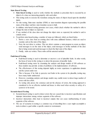 CS8592 Object Oriented Analysis and Design Unit V
III IT Prepared by Kaviya.P, AP/IT Page 20
State Based Testing
 State-based testing is used to verify whether the methods (a procedure that is executed by an
object) of a class are interacting properly with each other.
 This testing seeks to exercise the transitions among the states of objects based upon the identified
inputs.
 For this testing, finite-state machine (FSM) or state-transition diagram representing the possible
states of the object and how state transition occurs is built.
 In addition, state-based testing generates test cases, which check whether the method is able to
change the state of object as expected.
 If any method of the class does not change the object state as expected, the method is said to
contain errors.
 To perform state-based testing, a number of steps are followed, which are listed below.
1. Derive a new class from an existing class with some additional features, which are used to
examine and set the state of the object.
2. Next, the test driver is written. This test driver contains a main program to create an object,
send messages to set the state of the object, send messages to invoke methods of the class
that is being tested and send messages to check the final state of the object.
3. Finally, stubs are written. These stubs call the untested methods.
Fault-based Testing
 Fault-based testing is used to determine or uncover a set of plausible faults. In other words,
the focus of tester in this testing is to detect the presence of possible faults.
 Fault-based testing starts by examining the analysis and design models of OO software as
these models may provide an idea of problems in the implementation of software.
 The effectiveness of this testing depends highly on tester experience in application domain
and the system under test.
 This is because if he fails to perceive real faults in the system to be plausible, testing may
leave many faults undetected.
 However, examining analysis and design models may enable tester to detect large number of
errors with less effort.
 As testing only proves the existence and not the absence of errors, this testing approach is
considered to be an effective method and hence is often used when security or safety of a
system is to be tested.
Scenario-based Testing
 Scenario-based testing is used to detect errors that are caused due to incorrect specifications and
improper interactions among various segments of the software.
 Incorrect interactions often lead to incorrect outputs that can cause malfunctioning of some
segments of the software.
 The use of scenarios in testing is a common way of describing how a user might accomplish a
task or achieve a goal within a specific context or environment.
 