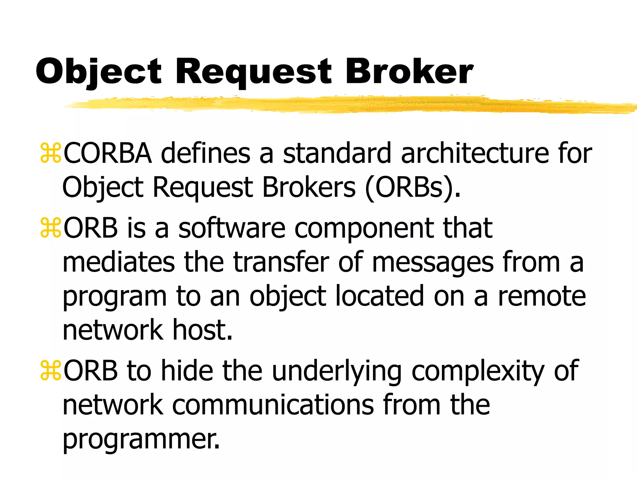 Object Request Broker
CORBA defines a standard architecture for
Object Request Brokers (ORBs).
ORB is a software component that
mediates the transfer of messages from a
program to an object located on a remote
network host.
ORB to hide the underlying complexity of
network communications from the
programmer.
 