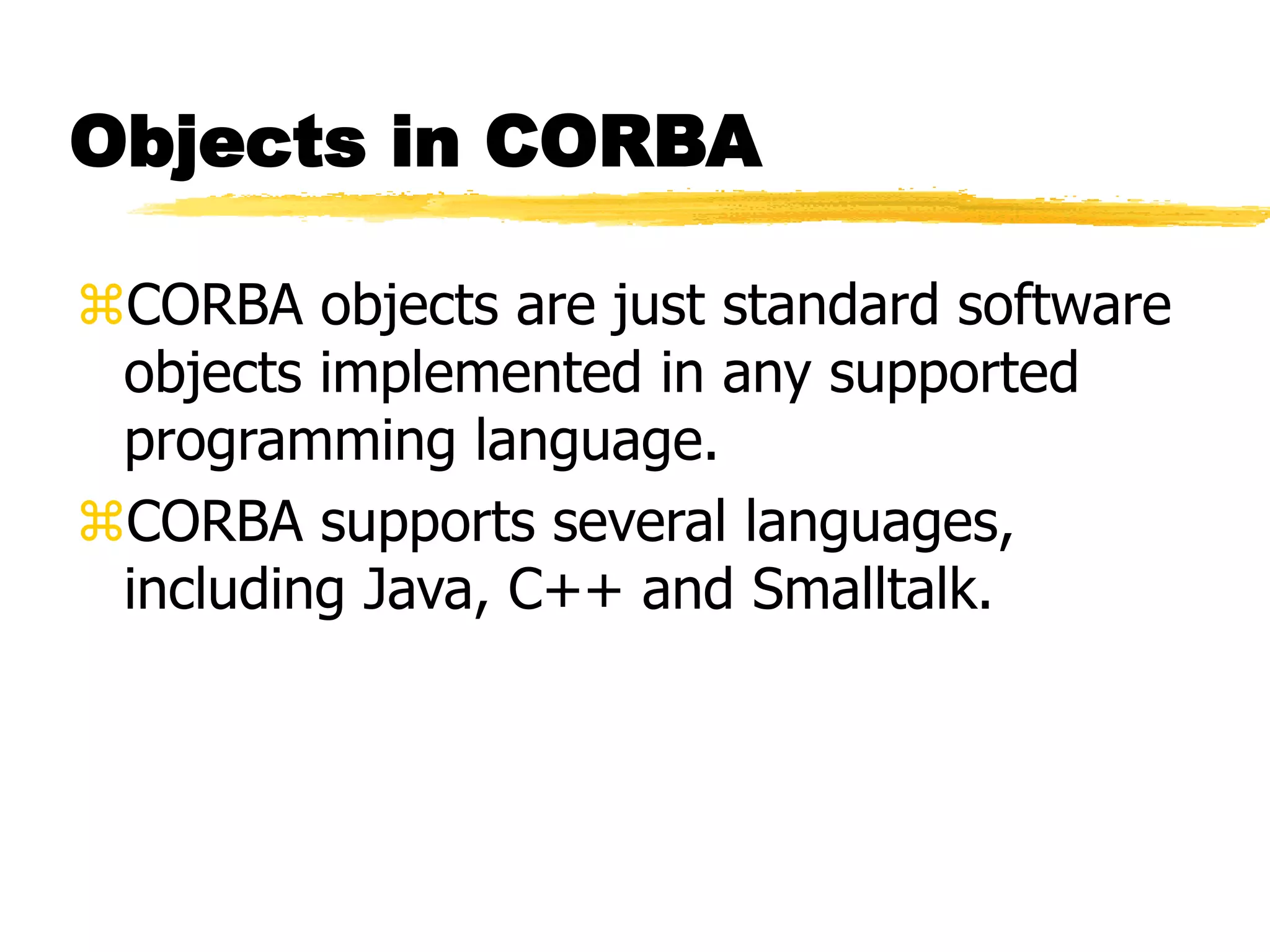 Objects in CORBA
CORBA objects are just standard software
objects implemented in any supported
programming language.
CORBA supports several languages,
including Java, C++ and Smalltalk.
 