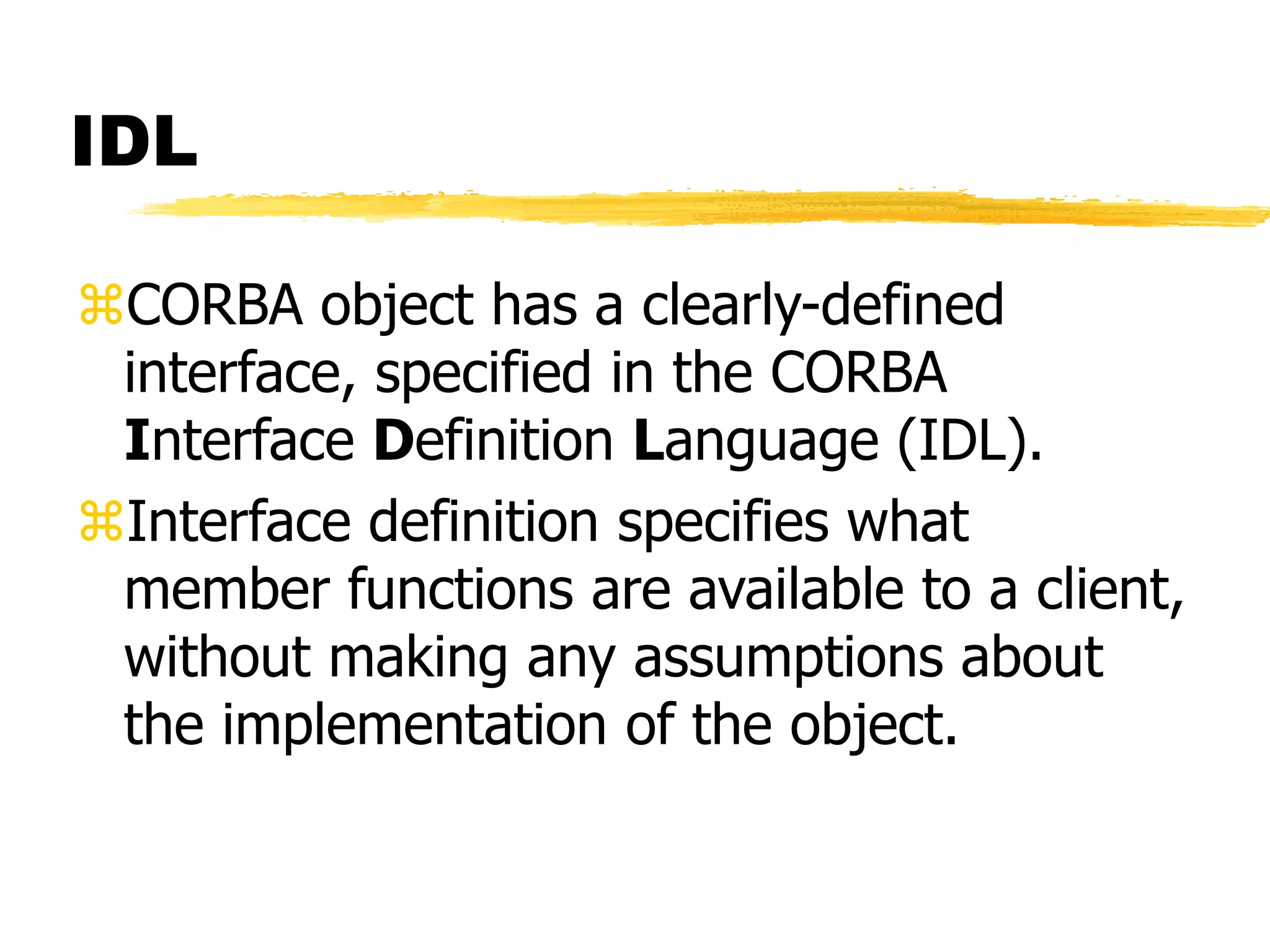 IDL
CORBA object has a clearly-defined
interface, specified in the CORBA
Interface Definition Language (IDL).
Interface definition specifies what
member functions are available to a client,
without making any assumptions about
the implementation of the object.
 