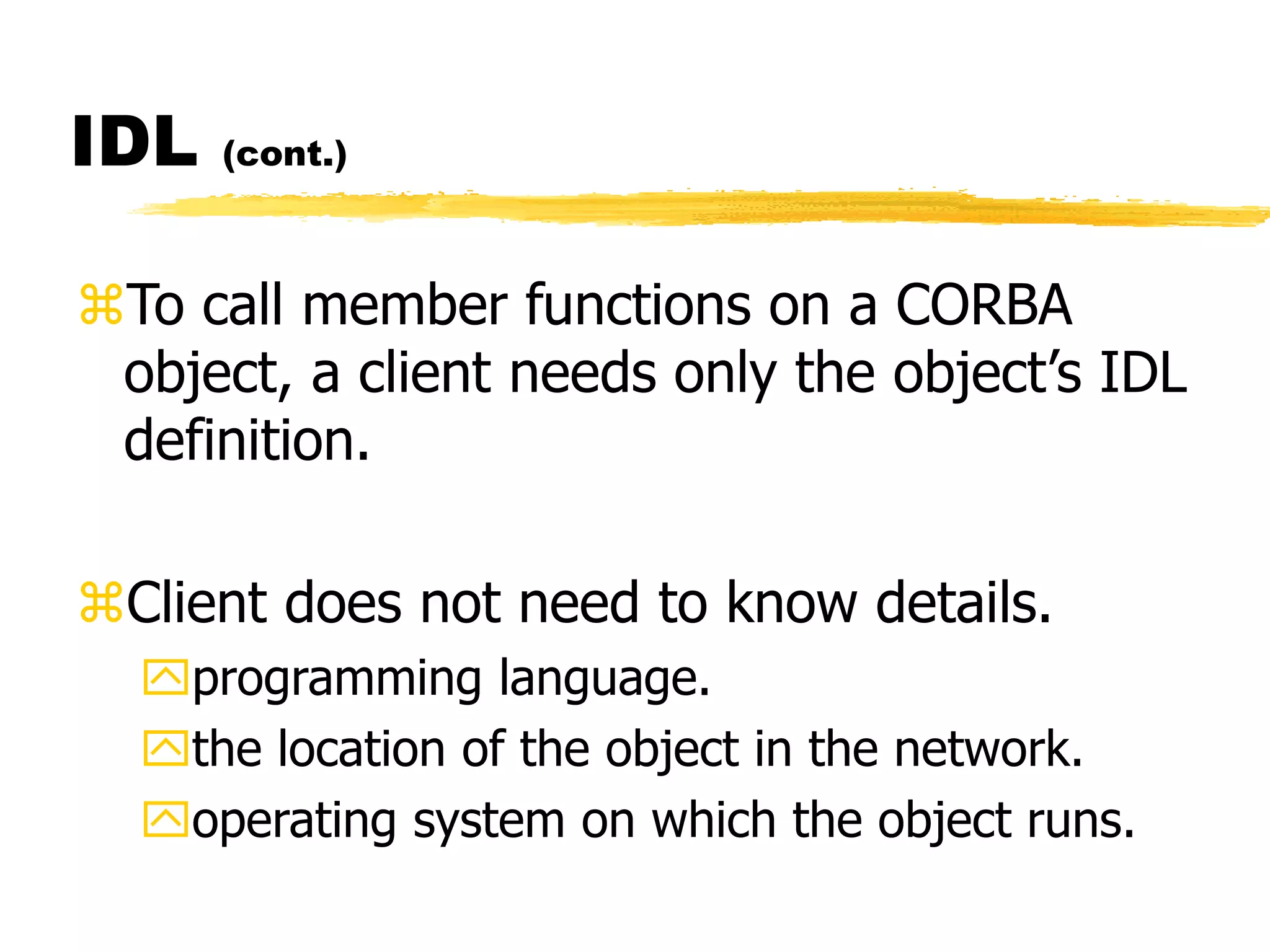 IDL (cont.)
To call member functions on a CORBA
object, a client needs only the object’s IDL
definition.
Client does not need to know details.
programming language.
the location of the object in the network.
operating system on which the object runs.
 