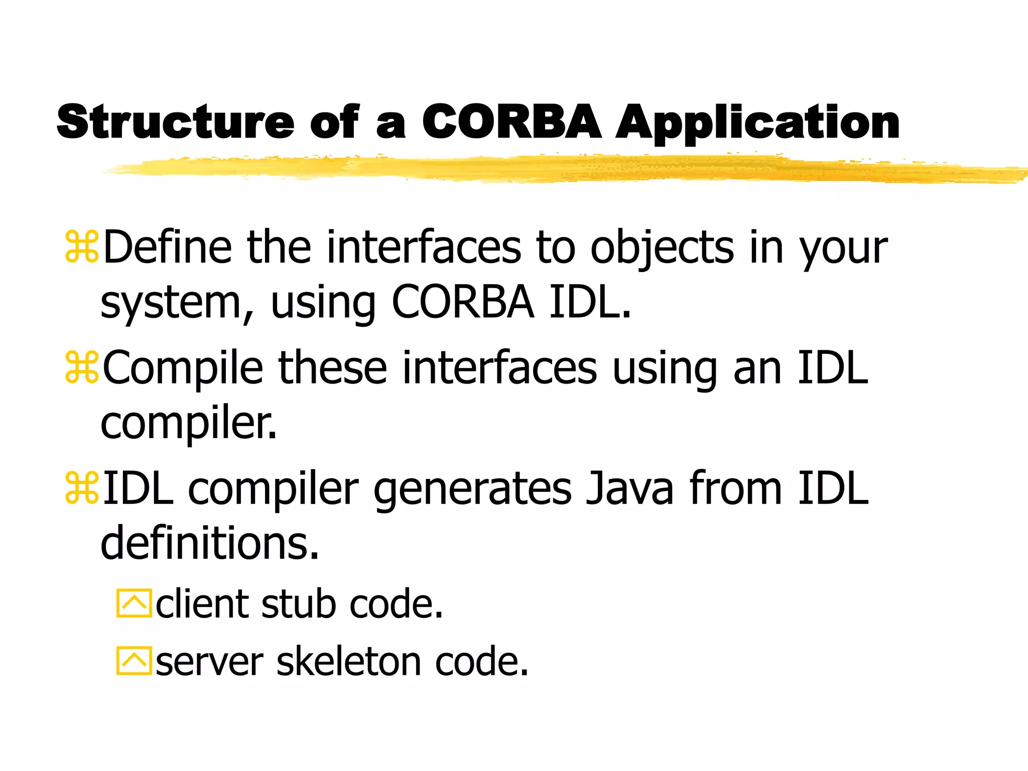 Structure of a CORBA Application
Define the interfaces to objects in your
system, using CORBA IDL.
Compile these interfaces using an IDL
compiler.
IDL compiler generates Java from IDL
definitions.
client stub code.
server skeleton code.
 