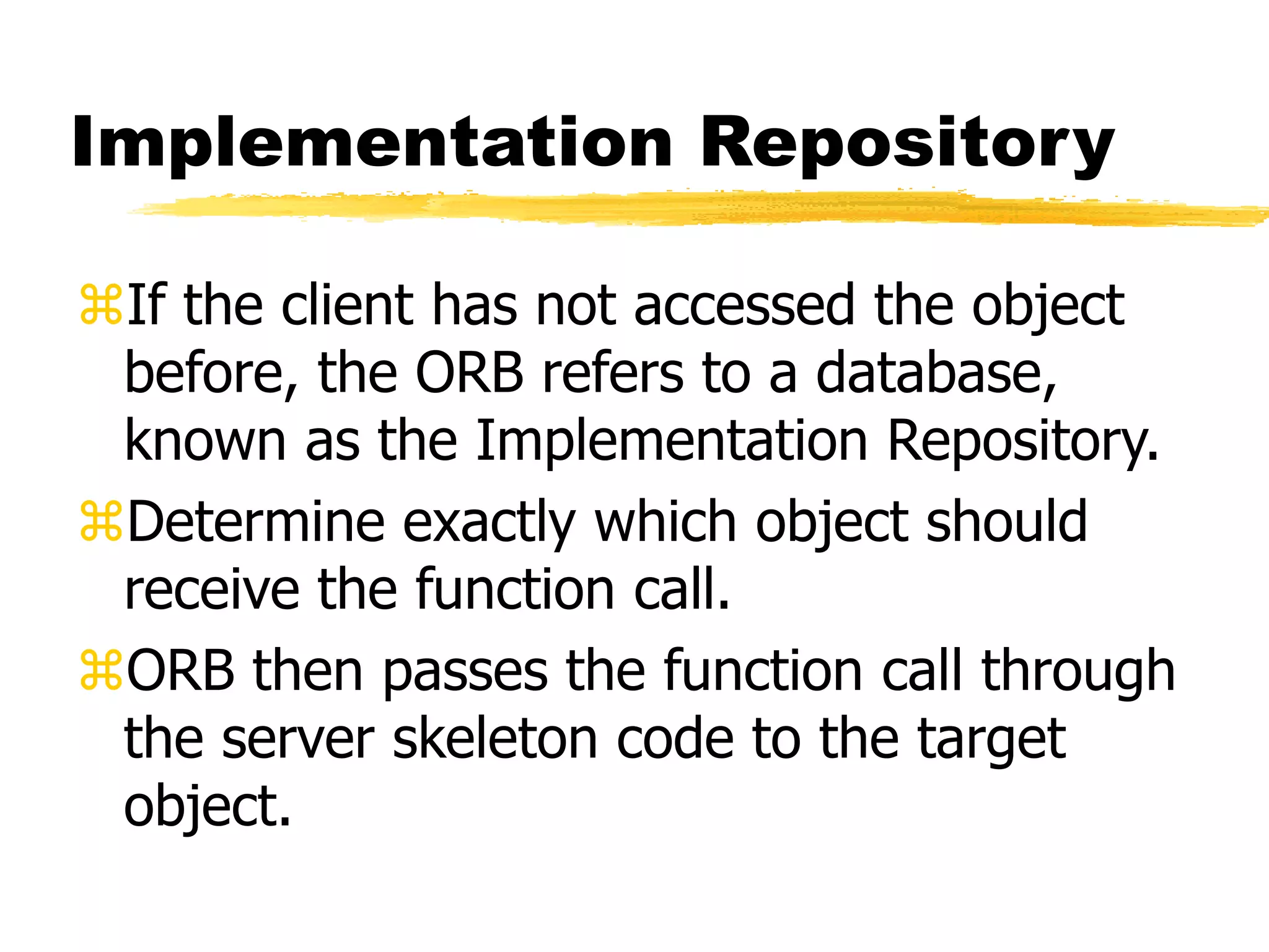 Implementation Repository
If the client has not accessed the object
before, the ORB refers to a database,
known as the Implementation Repository.
Determine exactly which object should
receive the function call.
ORB then passes the function call through
the server skeleton code to the target
object.
 