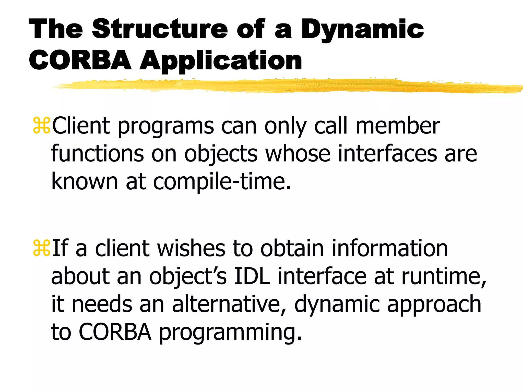 The Structure of a Dynamic
CORBA Application
Client programs can only call member
functions on objects whose interfaces are
known at compile-time.
If a client wishes to obtain information
about an object’s IDL interface at runtime,
it needs an alternative, dynamic approach
to CORBA programming.
 
