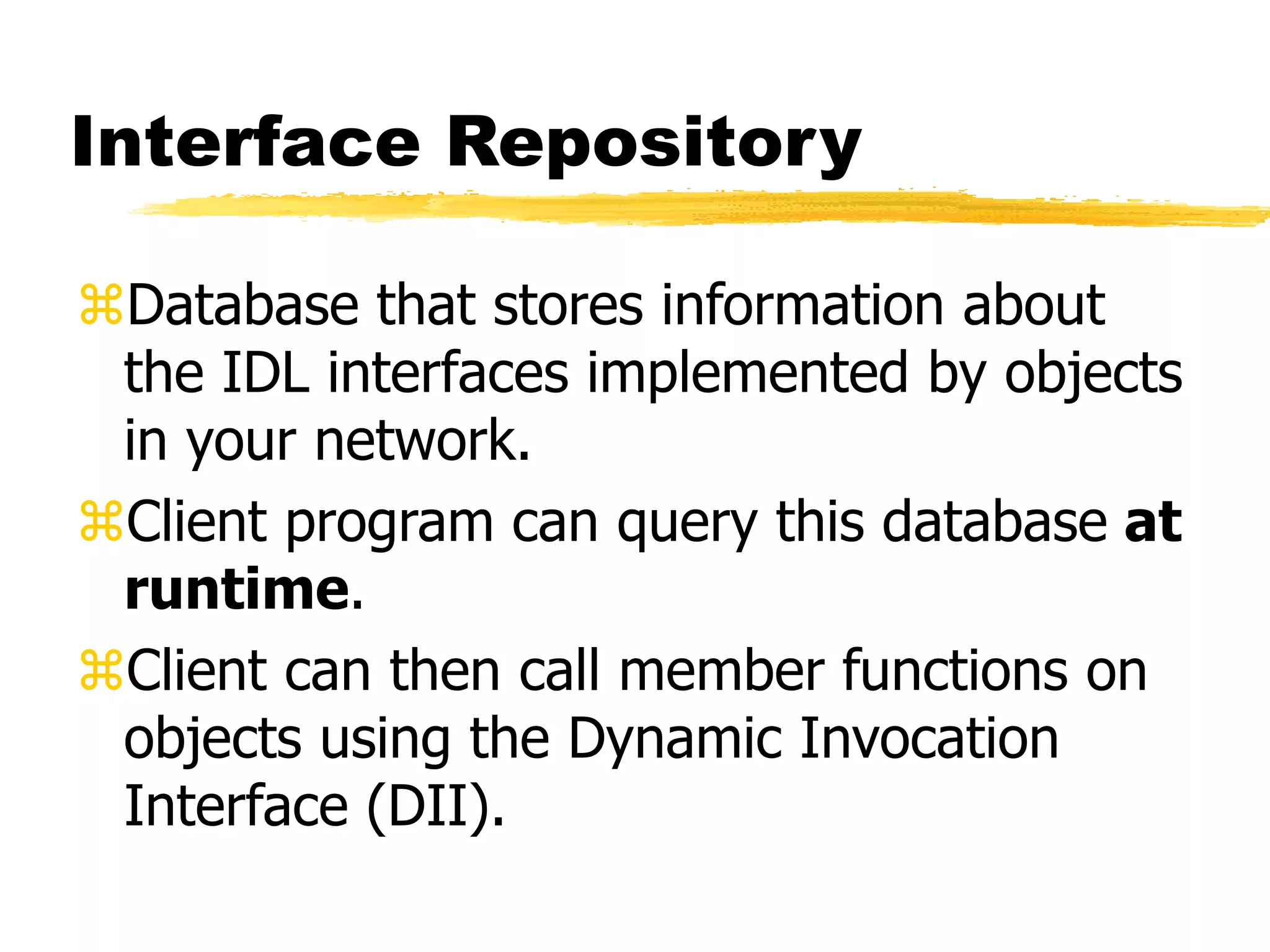 Interface Repository
Database that stores information about
the IDL interfaces implemented by objects
in your network.
Client program can query this database at
runtime.
Client can then call member functions on
objects using the Dynamic Invocation
Interface (DII).
 