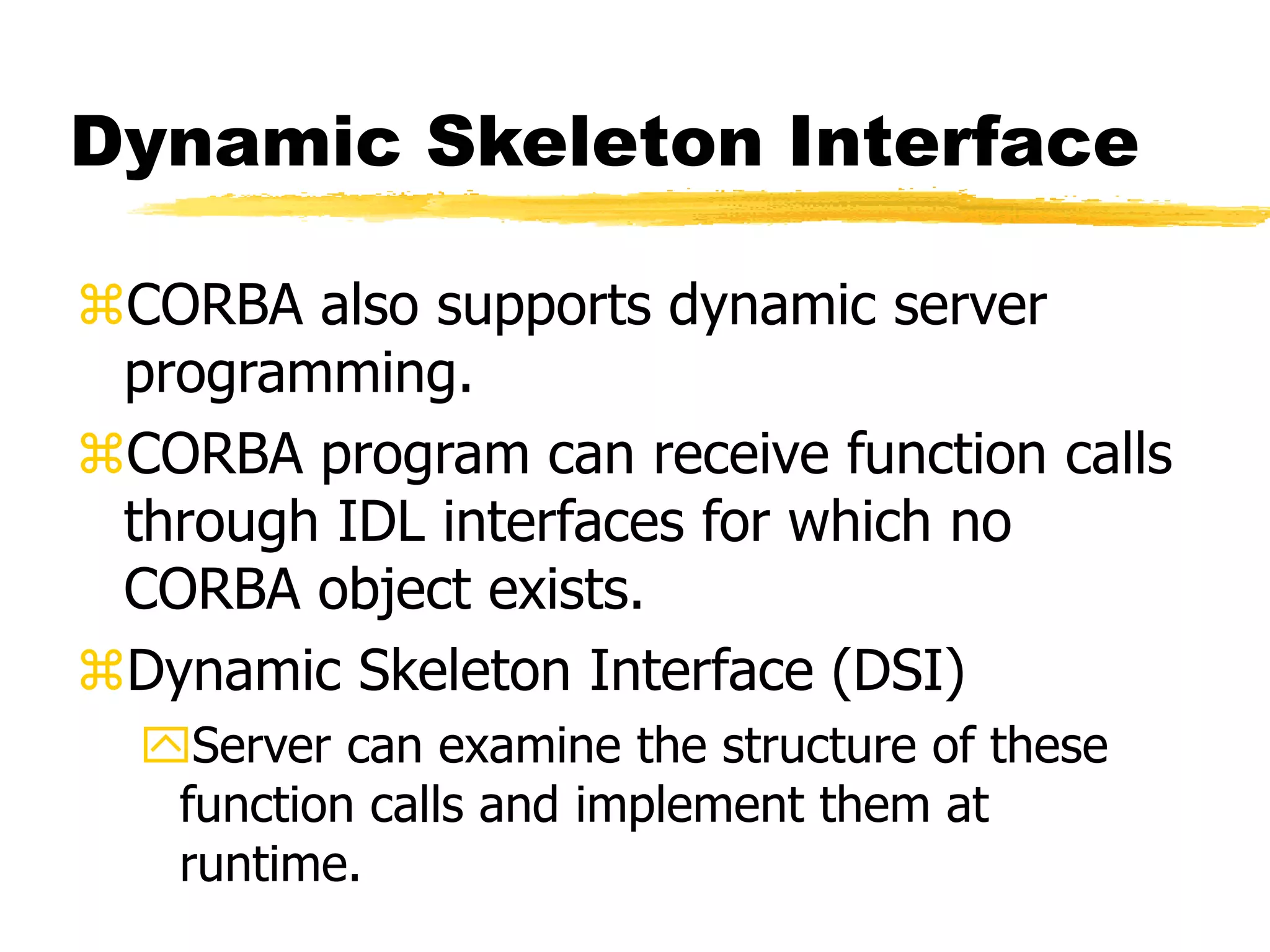 Dynamic Skeleton Interface
CORBA also supports dynamic server
programming.
CORBA program can receive function calls
through IDL interfaces for which no
CORBA object exists.
Dynamic Skeleton Interface (DSI)
Server can examine the structure of these
function calls and implement them at
runtime.
 