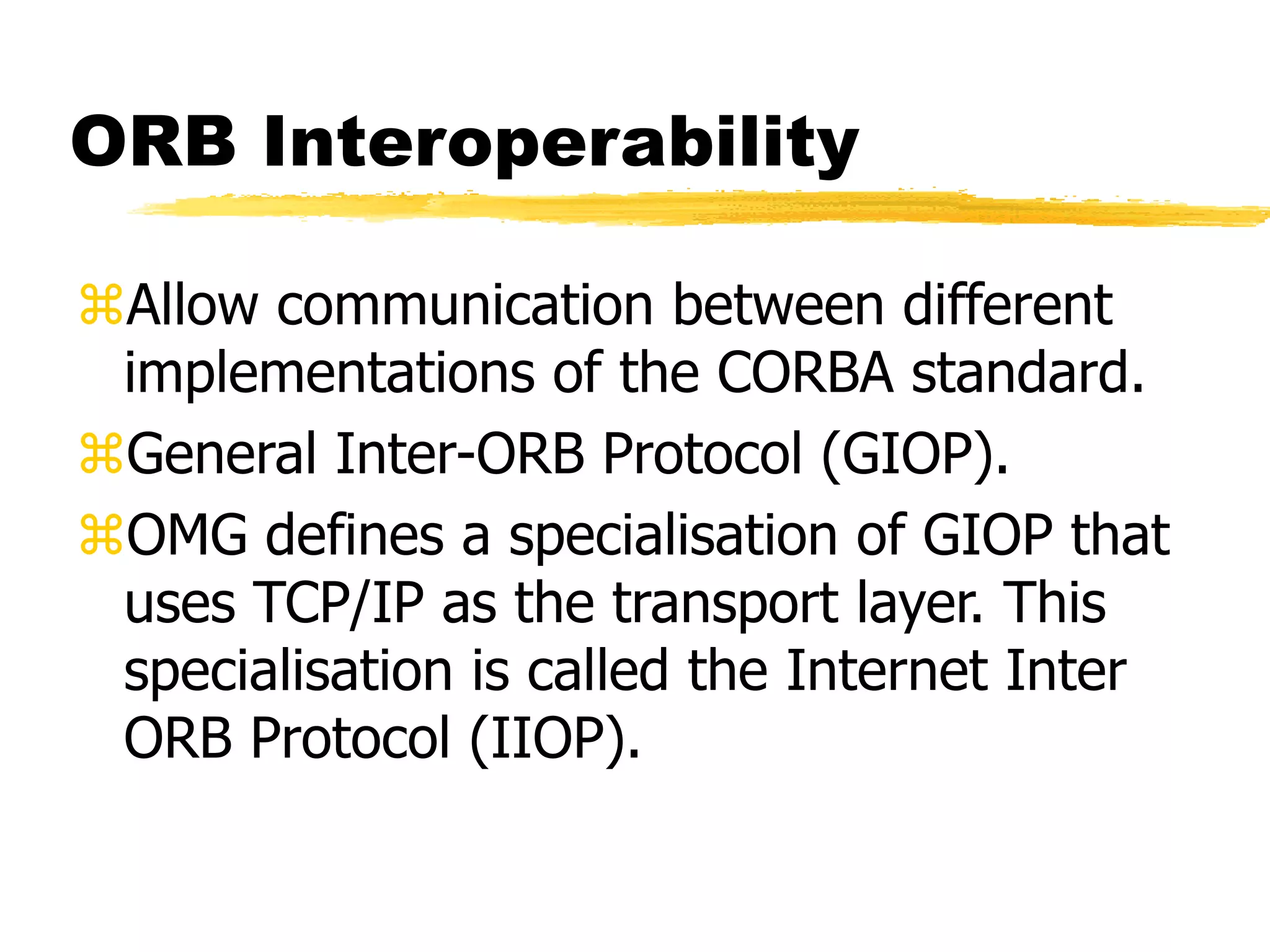 ORB Interoperability
Allow communication between different
implementations of the CORBA standard.
General Inter-ORB Protocol (GIOP).
OMG defines a specialisation of GIOP that
uses TCP/IP as the transport layer. This
specialisation is called the Internet Inter
ORB Protocol (IIOP).
 