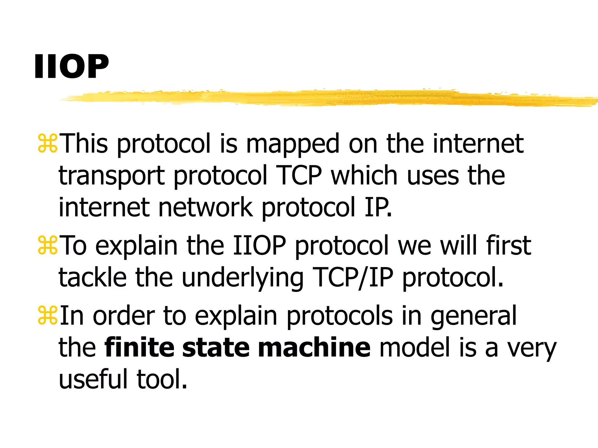 IIOP
This protocol is mapped on the internet
transport protocol TCP which uses the
internet network protocol IP.
To explain the IIOP protocol we will first
tackle the underlying TCP/IP protocol.
In order to explain protocols in general
the finite state machine model is a very
useful tool.
 